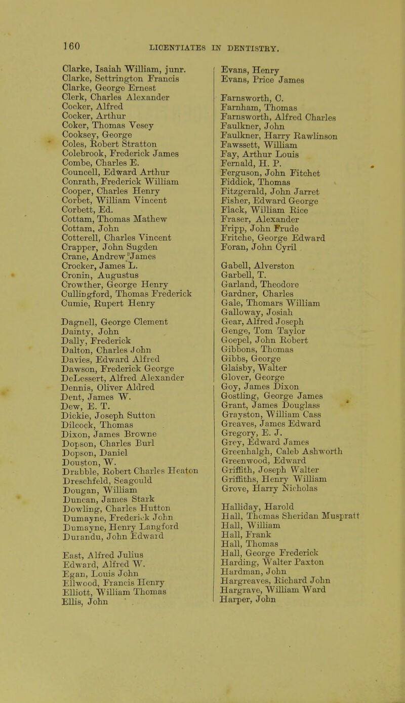 Clarke, Isaiah William, junr. Clarke, Settrington Francis Clarke, George Ernest Clerk, Charles Alexander Cocker, Alfred Cocker, Aithur Coker, Thomas Vesey Cooksey, George * Coles, Robert Stratton Colebrook, Frederick James Combe, Charles E. Councell, Edward Arthur Conrath, Frederick William Cooper, Charles Henry Corbet, William Vincent Corbett, Ed. Cottam, Thomas Mathew Cottam, John Cotterell, Charles Vincent Crapper, John Sugden Crane, Andrew 'James Crocker, James L. Cronin, Augustus Crowther, George Henry CuUingford, Thomas Frederick Cumie, Rupert Henry Dagnell, George Clement Dainty, John Dally, Frederick Dalton, Charles J ohn Davies, Edward Alfred Dawson, Frederick George DeLessert, Alfred Alexander Dennis, Oliver Aldred Dent, James W. Dew, E. T. Dickie, Joseph Sutton Dilcock, Thomas Dixon, James Browne Dopson, Charles Eurl Dopson, Daniel Douston, W. Drabble, Robert Charles Heaton Dreschfeld, Seagould Dougan, William Duncan, James Stark Dowling, Charles Hutton Dumayne, Frederick John Dumayne, Henry Langford Duiandu, John Edward East, Alfred Julius Edward, Alfred W. Egan, Loiiis John EUwood, Francis Henry Elliott, William Thomas Ellis, John Evans, Henry Evans, Price James Famsworth, C. Famham, Thomas Famsworth, Alfred Charles Faulkner, John Faulkner, Harry Rawlinson Fawssett, William Fay, Arthur Louis Femald, H. P. Ferguson, John Fitchet Fiddick, Thomas Fitzgerald, John Jarret Fisher, Edward George Flack, William Rice Eraser, Alexander Fripp, J ohn Frude Fritche, George Edward Foran, John Cyril Gabell, Alverston GarbeU, T. Garland, Theodore Gardner, Charles Gale, Thomars William Galloway, Josiah Gear, Alfred Joseph Genge, Tom Taylor Goepel, John Robert Gibbons, Thomas Gibbs, George Glaisby, Walter Glover, George Goy, James Dixon Gostling, George James Grant, James Douglass * Grayston, William Cass Greaves, James Edward Gregory, E. J. Grey, Edward James Greenhalgh, Caleb Ashworth Greenwood, Edward GrifBth, Joseph Walter Griffiths, Henry William Grove, Harry Nicholas Halliday, Harold HaU, Thomas Sheridan Muspratt Hall, William HaU, Frank Hall, Thomas Hall, George Fredericlc Harding, Walter Paxton Hardman, John Hargreaves, Richard John Hargrave, WiUiam Ward Harper, John