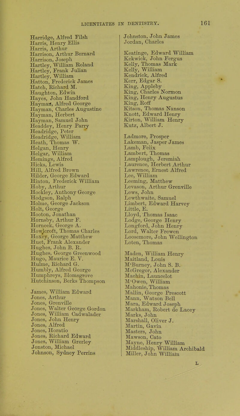 Harridge, Alfred 'FUsh Harris, Henry Ellis Harris, Artliiir Harrison, Arthur Bernard Harrison, Joseph Hartley, William Eoland Hartley, Frank Julian Hartley, William Hatton, Frederick James Hatch, Richard M. Haughton, Edwin Hayes, John Handford Haymail, Alfred George Hayman, Charles Augustine Hayman, Herbert Hayman, Samuel John Headdey, Henry Parry Headridge, Peter * Headridge, William Heath, Thomas W. Helgan, Henry Helgar, William Hemmgs, Alfred Hicks, Lewis Hill, Alfred Brown Hilder, George Edward Hinton, Frederick William Hoby, Arthur Hockley, Anthony George Hodgson, Ralph Holme, George Jackson Holt, George Hooton, Jonathan Homsby, Arthur F. Homeek, George A. Howlcroft, Thomas Charles Hoxey, George Matthew Huet, Frank Alexander Hughes, John B. R. Hughes, George Greenwood Hugo, Maurice E. V. Hulme, Richard G. Humbly, Alfred George Humphreys, Blorasgrove Hutchinson, Berks Thompson James, William Edward Jones, Arthur Jones, GrenvUle Jones, Walter George Gordon Jones, William Cadwalader Jones, John Henry Jones, Alfred Jones, Horatio Jones, Richard Edward Jones, William Grerley Jonston, Michael Johnson, Sydney Perrins Johnston, John James Jordan, Charles Keatinge, Edward William Kekwick, John Fergus Kelly, Thomas Mark KeUy, William Kendrick, Alfred Kerr, Edgar S. King, Appleby King, Charles Norm on King, Henry Augustus King, Roff Katson, Thomas Nanson Ejnott, Edward Henry Kirton, William Henry Kutz, Albert J. Ladmore, Prosper Lakeman, J asper J ames Lamb, Felix Lambert, Thomas Lamplough, Jeremiah Laurence, Herbert Arthur Lawrence, Ernest Alfred Lee, WiUiam Leeming, Matthew Levason, Arthur Grenville Lews, John Lewthwaite, Samuel Limbert, Edward Harvey Little, E. Lloyd, Thomas Isaac Lodge, George Henry Longford, John Henry Lord, Walter Frewen Loosemore, John Wellington Loten, Thomas Maden, WiUiam Henry Maitland, Louis M'Burney, John S. B. McGregor, Alexander Machin, Launcelot M'Owen, William Mahonie, Thomas Mallin, George Prescott Mann, Watson Bell Mara, Edward Joseph Markham, Robert de Lacey Marks, John Marshall, Oliver J. Martin, Gavin Masters, John Mawson, Cato Mayne, Henry William Middleship, William Archibald Miller, John William L