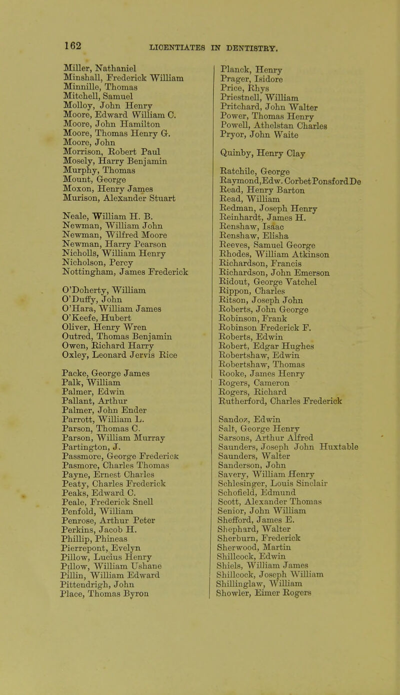 Miller, Nathaniel Minshall, Frederick William Minnille, Thomas Mitchell, Samuel Molloy, John Henry- Moore, Edward William 0. Moore, John Hamilton Moore, Thomas Henry G, Moore, John Morrison, Robert Paul Mosely, Harry Benjamin Murphy, Thomas Mount, George Moxon, Henry James Murison, Alexander Stuart Neale, William H. B. Newman, William John Newman, Wilfred Moore Newman, Harry Pearson Nicholls, William Henry Nicholson, Percy Nottingham, James Frederick O'Doherty, William O'Duffy, John O'Hara, William James O'Keefe, Hubert Oliver, Henry Wren Outred, Thomas Benjamin Owen, Richard Harry Oxley, Leonard Jervis Rice Packe, George James Palk, WiUiam Palmer, Edwin Pallant, Arthur Palmer, John Ender Parrott, William L. Parson, Thomas C. Parson, William Murray Partington, J. Passmore, George FredericJc Pasmore, Charles Thomas Payne, Ernest Charles Peaty, Charles Frederick Peaks, Edward 0. Peale, Frederick Snell Penfold, William Penrose, Arthur Peter Perkins, Jacob H. Phillip, Phineas Pierrepont, Evelyn Pillow, Lucius Henry Pillow, William Ushane Pillin, William Edward Pittendrigh, John Place, Thomas Byron Planck, Henry Prager, Isidore Price, Rhys Priestnell, William Pritchard, John Walter Power, Thomas Henry Powell, Athelstan Charles Pryor, John Waite Quinby, Henry Clay Ratchile, George Raymoncl,Edw. Corbet PonsfordDe Read, Henry Barton Read, William Redman, Joseph Henry Reinhardt, James H. Renshaw, Isaac Renshaw, Elisha Reeves, Samuel George Rhodes, WiUiam Atkinson Richardson, Francis Richardson, John Emerson Ridout, George Vatchel Rippon, Charles Ritson, Joseph John Roberts, Jolm George Robinson, Frank Robinson Frederick F. Roberts, Edwin Robert, Edgar Hughes Robertshaw, Edwin Robertshaw, Thomas Rooke, James Henry Rogers, Cameron Rogers, Richard Rutherford, Charles Frederick Sandoz, Edwin Salt, George Henry Sarsons, Arthur Alfred Saunders, Joseph John Huxtable Saunders, Walter Sanderson, John Savery, William Henry Schlesinger, Louis Sinclaii- Schofield, Edmund Scott, Alexander Thomas Senior, John William Shefford, James E. Sliephard, Walter Sherbum, Frederick Sherwood, Martin Shillcock, Edwin Shiels, William James Shillcock, Joseph William ShUlinglaw, William Showier, Eimer Rogers