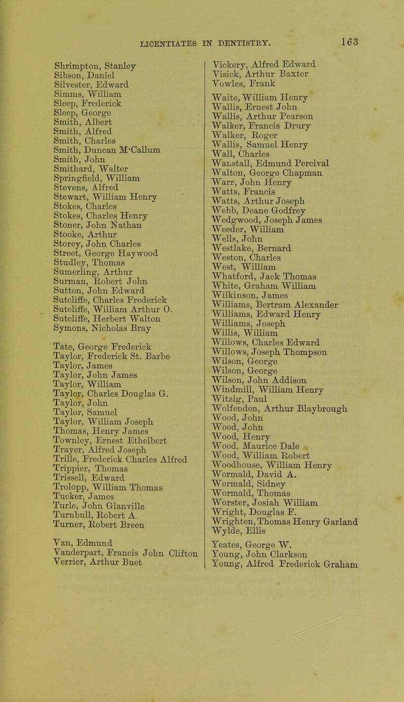 Skrimpton, Stanley Sibson, Daniel Silvester, Edward Simms, William Sleep, Frederick Sleep, George Smith, Albert Smith, AKred Smith, Charles Smith, Duncan M'CaUum Smith, John Smithard, Walter Springfield, William Stevens, Alfred Stewart, William Henry- Stokes, Charles Stokes, Charles Hemy Stoner, John Nathan Stooke, Arthur Storey, John Charles Street, George Haywood Studley, Thomas Sumerling, Arthur Surman, Robert John Sutton, John Edward Sutcliflfe, Charles Frederick Suteliffe, William Arthur 0. Sutcliffe, Herbert Walton Symons, Nicholas Bray Tate, George Frederick Taylor, Frederick St. Barbe Taylor, James Taylor, John James Taylor, William Taylor, Charles Douglas G. Taylor, John Taylor, Samuel Taylor, William Joseph Thomas, Henry James Townley, Ernest Ethelbert Trayer, Alfred Joseph TriUe, Frederick Charles Alfred Trippier, Thomas Trissell, Edward Trolopp, Wniiam Thomas Tucker, James Turle, John Glanville Tumbull, Robert A. Turner, Robert Breen Van, Edmund Vanderpart, Francis John Clifton Verrier, Arthur Buet Vickery, Alfred Edward Visick, Arthur Baxter Vowles, Frank Waite, William Henry Wallis, Ernest John WaUis, Arthur Pearson Walker, Francis Drury Walker, Roger Wallis, Samuel Henry Wall, Charles Wanstall, Edmund Percival Walton, George Chapman Warr, John Henry Watts, Francis Watts, Arthur Joseph Webb, Deane Godfrey Wedgwood, Joseph James Weeder, WUliam Wells, John Westlake, Bernard Weston, Charles West, WiUiam Whatford, Jack Thomas White, Graham William Wilkinson, James Williams, Bertram Alexander Williams, Edward Henry Williams, Joseph WiUis, William Willows, Charles Edward Willows, Joseph Thompson Wilson, George Wilson, George Wilson, John Addison Windmill, WiUiam Henry Witzig, Paul Wolfenden, Arthur Blaybrough Wood, John Wood, John Wood, Henry Wood, Maurice Dale Wood, William Robert Woodhouse, William Henry Wormald, David A. Wormald, Sidney Wormald, Thomas Worster, Josiah WilHam Wright, Douglas F. Wrighten, Thomas Henry Garland Wylde, Ellis Teates, George W. Young, John Clarkson Young, Alfred Frederick Graham