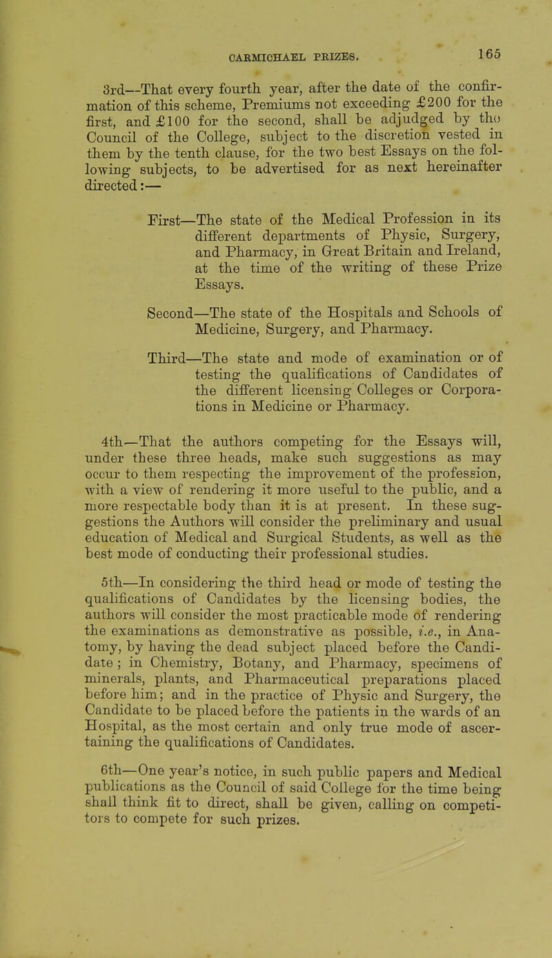 3rd—That every fourth, year, after the date of the confir- mation of this scheme, Premiums not exceeding £200 for the first, and £100 for the second, shall be adjudged by tho Council of the College, subject to the discretion vested in them by the tenth clause, for the two best Essays on the fol- lowing subjects, to be advertised for as next hereinafter directed:— First—The state of the Medical Profession in its difi'erent departments of Physic, Surgery, and Pharmacy, in Great Britain and Ireland, at the time of the writing of these Prize Essays. Second—The state of the Hospitals and Schools of Medicine, Surgery, and Pharmacy. Third—The state and mode of examination or of testing the qualifications of Candidates of the different licensing Colleges or Corpora- tions in Medicine or Pharmacy. 4th—That the authors competing for the Essays will, under these three heads, make such suggestions as may occur to them respecting the improvement of the profession, with a view of rendering it more useful to the public, and a more respectable body than it is at present. In these sug- gestions the Authors will consider the preliminary and usual education of Medical and Surgical Students, as well as the best mode of conducting their professional studies. 5th—In considering the third head or mode of testing the qualifications of Candidates by the licensing bodies, the authors will consider the most practicable mode of rendering the examinations as demonstrative as possible, i.e., in Ana- tomy, by having the dead subject placed before the Candi- date ; in Chemistry, Botany, and Pharmacy, specimens of minerals, plants, and Pharmaceutical preparations placed before him; and in the practice of Physic and Surgery, the Candidate to be placed before the patients in the wards of an Hospital, as the most certain and only true mode of ascer- taining the qualifications of Candidates. 6th—One year's notice, in such public papers and Medical publications as the Council of said College for the time being shall think fit to direct, shall be given, calling on competi- tors to compete for such prizes.