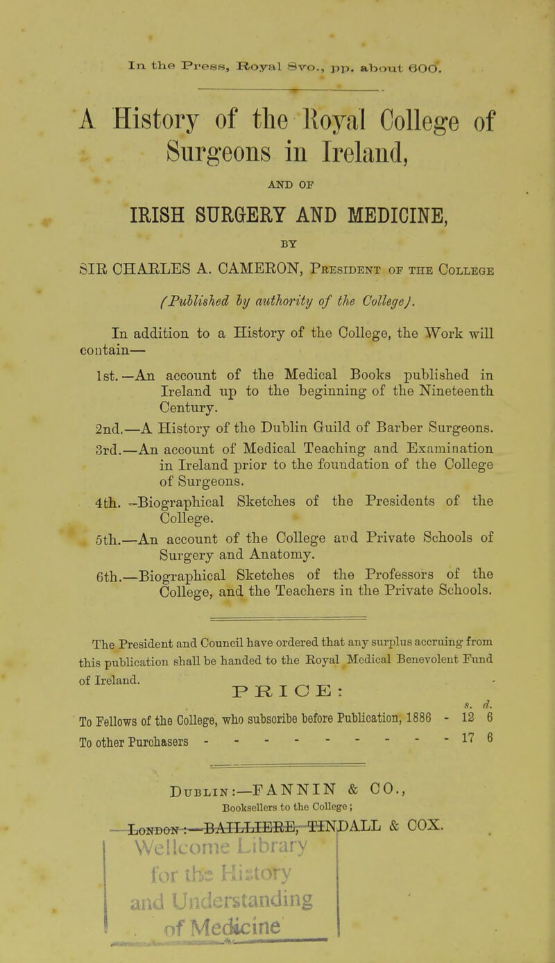 ff In the Fress, Royal Svo., pp. aliout 600'. -7y A History of the lloyal College of Surgeons in Ireland, AND OF IRISH SURGERY AND MEDICINE, BY SIR OHAELES A. CAMEEON, President of the College (Published hy authority of the College/. In addition to a History of the College, the Work will contain— 1st.—An acconnt of the Medical Books published in Ireland up to the beginning of the Nineteenth Century. 2nd.—A Histoiy of the Dublin Guild of Barber Surgeons. 3rd.—An account of Medical Teaching and Examination in Ireland prior to the foundation of the College of Surgeons. 4 th. -Biographical Sketches of the Presidents of the College. 5th.—An account of the College and Private Schools of Surgery and Anatomy. 6th.—Biographical Sketches of the Professors of the College, and the Teachers in the Private Schools. The President and Council have ordered that any surplus accruing from this publication shall be handed to the Royal Medical Benevolent Fund of Ireland. ^ ^ F R I O E : s. d. To Fellows of the College, who sutsoribe before Publication, 1886 - 12 6 To other Purchasers 11 ^ Dublin:—EANNIN & CO., Booksellers to the College; —i,aND0N-t~BAILLIEEB,'-TiNI)ALL & COX. Wellcome Library for the Uir.tory and Understanding of Medicine