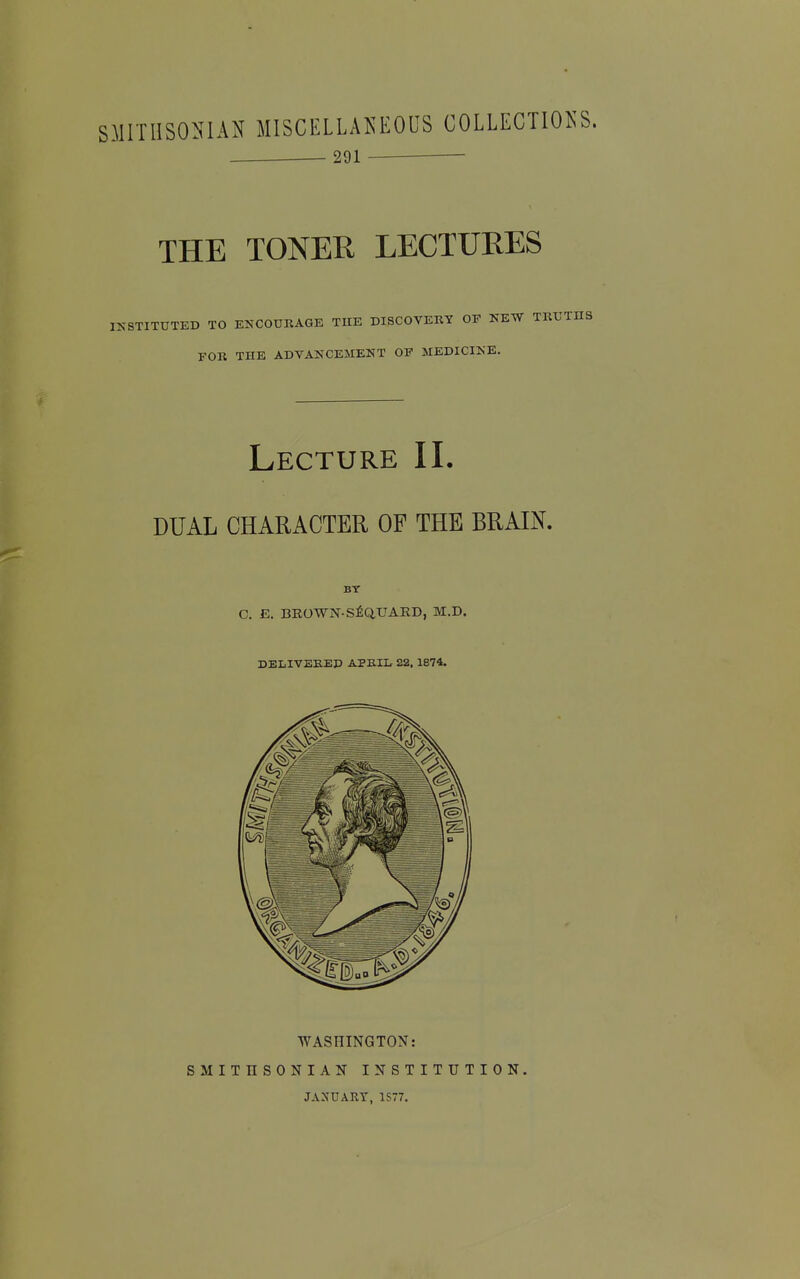 SMITHSONIAN MISCELLANEOUS COLLECTIONS. 291 THE TONER LECTURES S'STITUTED TO ENCOURAGE THE DISCOVERY OP NEW T FOR THE ADVANCEMENT OF MEDICINE. Lecture II. DUAL CHARACTER OF THE BRAIN. BY c, E. beown-s£q,uard, m.d. DELIVEKEP APBII. 22, 1874. WASHINGTON: SMITHSONIAN INSTITUTION. JANUARY, 1S77.