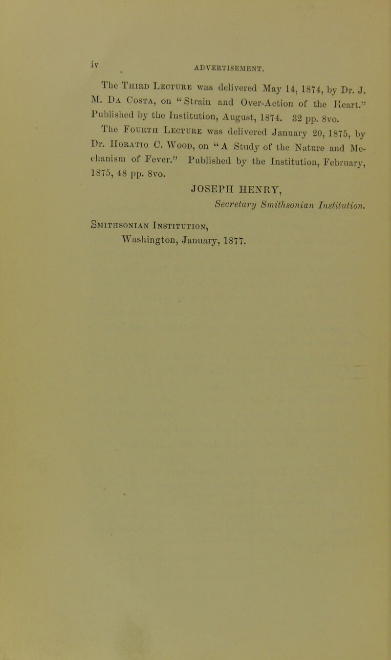 The TiiiUD Lecture was delivered May 14, 18T4, by Dr. J. M. Da Costa, ou  Strain and Over-Action of the Heart. Published by the Institution, August, 1874. 32 pp. 8vo. The Fourth Lecture was delivered January 20, 1875, by Dr. IIoratio C. Wood, on A Study of the Nature and Me- chanism of Fever. Published by the Institution, February, 1875, 48 pp. 8vo. JOSEPH HENRY, Secretary Smithsonian Institution. Smithsonian Institution,