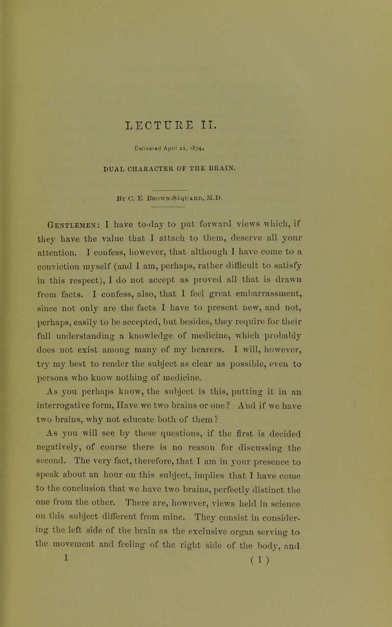 LECTURE II. Delivered April 22, iS74i DUAL CHARACTER OF THE BRAIN, Bv O. E. Bbown-S£qtjard, M.D. Gentlemen: I have to-cla}^ to put forward views which, if they have the value that I attach to thorn, deserve all your attention. I confess, however, that although I have come to a conviction mj'self (and I am, perhaps, rather difficult to satisfy in this respect), I do not accept as proved all that is drawn from facts. I confess, also, that I feel great embarrassment, since not only are the facts I have to present new, and not, perhaps, easily to be accepted, but besides, they require for tlieir full understanding a knowledge of medicine, which probably does not exist among many of my hearers. I will, however, tr}^ my best to render the subject as clear as possible, even to persons who know nothing of medicine. As you perhaps know, the subject is this, putting it in an interrogative form. Have we two brains or one ? And if we have two brains, why not educate both of them r As you will see by these questions, if the first is decided negatively, of course there is no reason for discussing the second. The very fact, therefore, that I am in your presence to speak about an hour on this subject, implies that T have come to the conclusion that we have two brains, perfectly distinct the one from the other. 'J'here are, however, views held in science on this subject different from mine. They consist in consider- ing the left side of tlie brain as the exclusive organ serving to the movement and feeling of the right side of the body, and