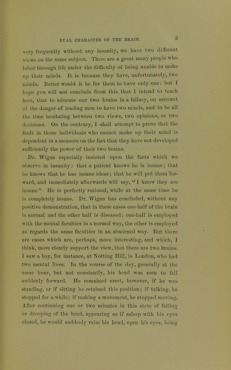 very frequently without any insanity, we have two different views on the same subject. There are a great many people wlio labor througli life under the dilficulty of being unable to make up their minds. It is because they have, unfortunately, two minds. Better would it be for them to have only one: but I hope you will not conclude from this tliat I intend to teach here, tlmt to educate our two brains is a fallacy, on account of the danger of leading men to have two minds, and to be all tlie time hesitating between two views, two opinions, or two decisions. On the contrary, I shall attempt to prove that the lault in those individuals who cannot make up their mind is dependent in a measure on the fact that they have not developed sufficiently the power of their two brains. Dr. Wigan especially insisted upon the facts which we observe in insanit}': that a patient knows he is insane; that he knows that he has insane ideas; that he will put them 'for- ward, and immediately afterwards will sa}'', I know they are insane. He is perfectly rational, while at the same time he is completely insane. Dr. Wigan has concluded, without any positive demonstration, that in these cases one-half of the brain is normal and the other half is diseased; one-half is employed with the mental faculties in a normal way, the other is employed as regards the same faculties in an abnormal way. But tliere ai*e cases which are, perhaps, more interesting, and which, I tliink, more clearly support the view, that there are two brains. I saw a boy, for instance, at Netting Hill, in London, who had two mental lives. In the course of the da}'-, generally at the same hour, but not constantly, his head was seen to fall suddenly forward. He remained erect, however, if he was standing, or if sitting he retained this position; if talking, he stopped for a while; if making a movement, he stopped moving. After continuing one or two minutes in this sttite of falling or drooping of the head, appearing as if asleep with his eyes closed, he would suddenly raise his head, open his eyes, being