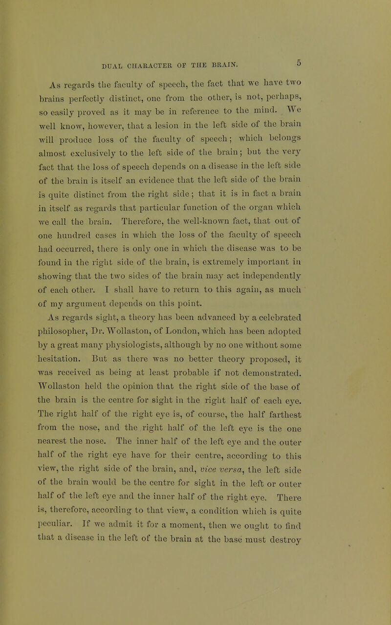 As regards the faculty of speech, the fact that we have two brains perfectly distinct, one from the other, is not, perhaps, so easily proved as it may be in reference to the mind. We well know, however, that a lesion in the left side of the brain will produce loss of the faculty of speech; which belongs almost exclusively to the left side of the brain; but the very fact that the loss of speech depends on a disease in the left side of the brain is itself an evidence that the left side of the brain is quite distinct from the right side ; that it is in fact a brain in itself as regards that particular function of the organ which we call the brain. Therefore, the well-known fact, that out of one hundred cases in which the loss of the faculty of speech had occurred, there is onl}^ one in which the disease was to be found in the right side of the brain, is extremely important in showing that the two sides of the brain may act independently of each other. I shall have to return to this again, as much of my argument depends on this point. As regards sight, a theory has been advanced by a celebrated philosopher. Dr. Wollaston, of London, which has been adopted by a great many physiologists, although by no one without some hesitation. But as there was no better theory proposed, it was received as being at least probable if not demonstrated. Wollaston held the opinion tiiat the right side of the base of the brain is the centre for sight in the right half of each eye. The right half of the right eye is, of course, the half farthest from the nose, and the ,right half of the left eye is the one nearest the nose. The inner half of the left eye and the outer half of the right eye have for their centre, according to this view, the right side of the brain, and, vice versa, the left side of the brain would be the centre for sight in the left or outer half of the left eye and the inner half of the right eye. There is, therefore, according to that view, a condition which is quite peculiar. If we admit it for a moment, then we ouirht to find that a disease in the left of the brain at the base must destroy