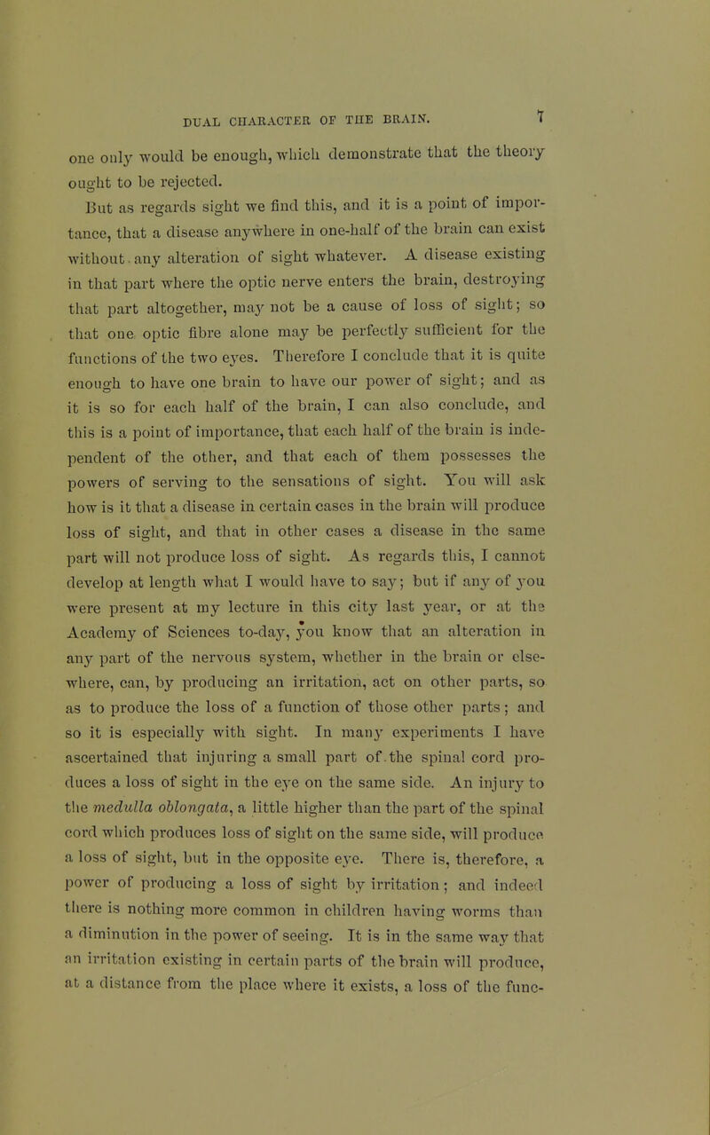 one only would be enough, whicU demonstrate that the theory ought to be rejected. But as regards sight we find this, and it is a point of impor- tance, that a disease anywhere in one-half of the brain can exist without.any alteration of sight whatever. A disease existing in that part where the optic nerve enters the brain, destroying that part altogether, may not be a cause of loss of sight; so that one optic fibre alone may be perfectly sufficient for the functions of the two eyes. Therefore I conclude that it is quite enough to have one brain to have our power of sight; and as it is so for each half of the brain, I can also conclude, and this is a point of importance, that each half of the brain is inde- pendent of the other, and that each of them possesses the powers of serving to the sensations of sight. You will ask how is it that a disease in certain cases in the brain will produce loss of sis^ht, and that in other cases a disease in the same part will not produce loss of sight. As regards this, I cannot develop at length what I would have to sa}^; but if any of 3'ou were present at my lecture in this city last year, or at the Academy of Sciences to-day, you know that an alteration in any part of the nervous system, whether in the brain or else- where, can, by producing an irritation, act on other parts, so as to produce the loss of a function of those other parts; and so it is especially with sight. In many experiments I have ascertained that injuring a small part of .the spinal cord pro- duces a loss of sight in the eye on the same side. An injury to the medulla oblongata, a little higher than the part of the spinal cord which produces loss of sight on the same side, will produce a loss of sight, but in the opposite eye. There is, therefore, a power of producing a loss of sight by irritation; and indeed there is nothing more common in children having worms than a diminution in the power of seeing. It is in the same way that nn irritation existing in certain parts of the brain will produce, at a distance from the place where it exists, a loss of the func-