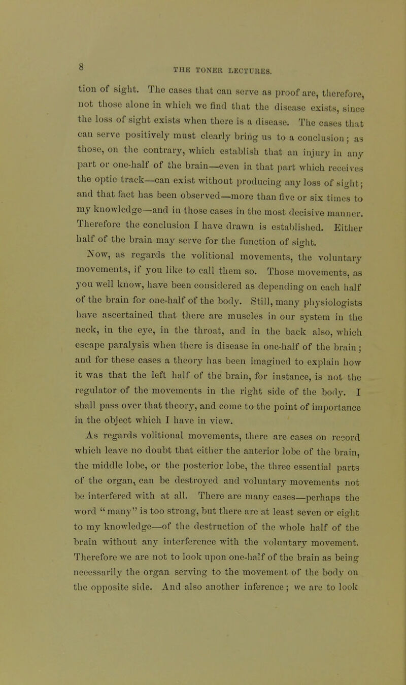 tion of sight. The cases that can serve as proof are, therefore, not those alone in which we find that the disease exists, since tlie loss of sight exists when there is a disease. The cases that can serve positively must clearly bring us to a conclusion ; as those, on the contrary, which establish that an injury in any part or one-half of the brain—even in that part which receives the optic track—can exist without producing any loss of sight; and that fact has been observed—more than five or six times to my knowledge—and in those cases in tlie most decisive manner. Therefore the conclusion I have drawn is established. Either half of the brain may serve for the function of sight. Now, as regards the volitional movements, the voluntary movements, if you like to call them so. Those movements, as you well know, have been considered as depending on each half of the brain for one-half of the body. Still, many pliysiologists have ascertained that there are muscles in our system in the neck, in the eye, in the throat, and in the back also, which escape paralysis when there is disease in one-half of the brain; and for these cases a theory lias been imagined to explain how it was that the left half of the brain, for instance, is not the regulator of the movements in the right side of the bod v. I shall pass over that theor}^, and come to the point of importance in the object which I have in view. As regards volitional movements, there are cases on record which leave no doubt that either the anterior lobe of the brain, the middle lobe, or the posterior lobe, the three essential parts of the organ,, can be destroyed and voluntary movements not be interfered with at all. There are many cases—perhaps the word  many is too strong, but there are at least seven or eight to my knowledge—of the destruction of the whole half of the brain without any interference with the voluntary movement. Therefore we are not to look upon one-half of the brain as being necessarily the organ serving to the movement of the body on the opposite side. And also another inference; we are to look