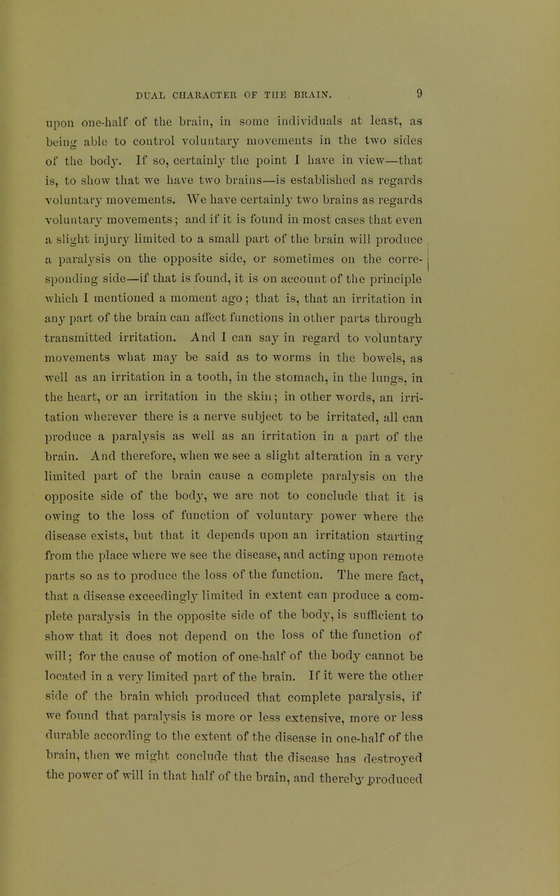 upon one-half of the brain, in some indiAdcUuils at least, as being able to control voluntary movements in the two sides of the bod}'. If so, certainly the point 1 have in view—that is, to show that we have two brains—is established as regards voluntary movements. We have certainly two brains as regards voluntary movements; and if it is found in most cases that even a slight injury limited to a small part of the brain will produce a paralj^sis on the opposite side, or sometimes on the corre- sponding side—if that is found, it is on account of the principle which I mentioned a moment ago; that is, that an irritation in any part of the brain can affect fiuictions in other parts through transmitted irritation. And I can say in regard to voluntary movements what may be said as to worms in the bowels, as well as an irritation in a tooth, in the stomach, in the lungs, in the heart, or an irritation in the skin; in other words, an irri- tation wlierever there is a nerve subject to be irritated, all can produce a paralysis as well as an irritation in a part of the brain. And therefore, when we see a slight alteration in a very limited part of the brain cause a complete paralysis on the opposite side of the bod}^, we are not to conclude tliat it is owing to the loss of function of voluntary power where the disease exists, but that it depends upon an irritation starting from the place where we see the disease, and acting upon remote parts so as to produce the loss of the function. The mere fact, that a disease exceedingly^ limited in extent can produce a com- plete paralysis in the opposite side of the body, is sufficient to show that it does not depend on the loss of the function of will; for the cause of motion of one-balf of the body cannot be located in a very limited part of the brain. If it were the other side of the brain which produced that complete paralysis, if we found that paralysis is more or less extensive, more or less durable according to the extent of the disease in one-half of the brain, then we might conclude that the disease has destroyed the power of will in that half of the brain, and thereby produced