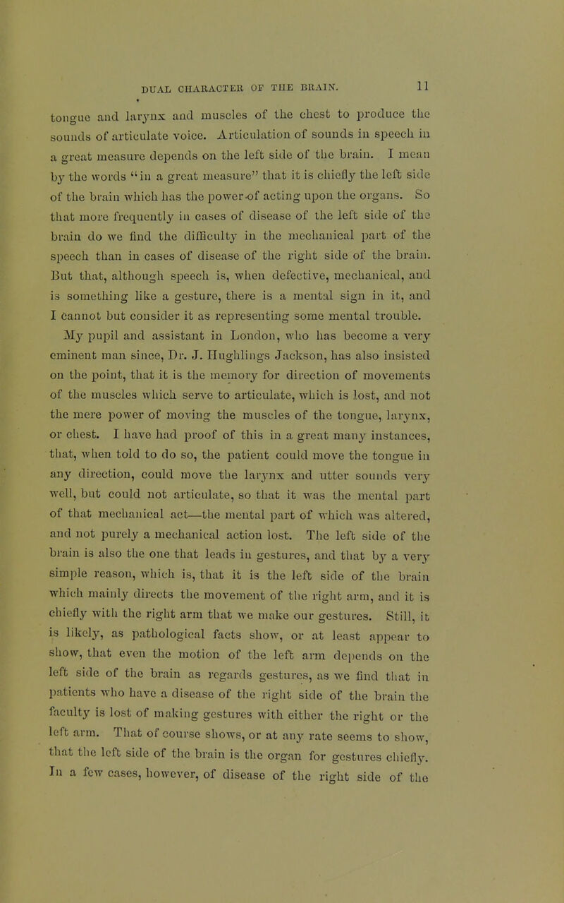 t tongue and larynx and muscles of the chest to produce the sounds of articulate voice. Articulation of sounds in speech in a great measure depends on the left side of the brain. I mean by the words in a great measure that it is chiefly the left side of the brain which has the power-of acting upon the organs. So that more frequently in cases of disease of the left side of the brain do we find the difficulty in the mechanical part of the speech than in cases of disease of the right side of the brahi. But that, although speech is, when defective, mechanical, and is something like a gesture, there is a mental sign in it, and I cannot but consider it as representing some mental trouble. My pupil and assistant in London, who has become a very eminent man since. Dr. J. Ilughlings Jackson, has also insisted on the point, that it is the memory for direction of movements of the muscles which serve to articulate, which is lost, and not the mere power of moving the muscles of the tongue, larynx, or chest. I have had proof of this in a great many instances, that, when told to do so, the patient could move the tongue in any direction, could move the larynx and utter sounds very well, but could not articulate, so that it was the mental part of that mechanical act—the mental part of which was altered, and not purely a mechanical action lost. The left side of the brain is also the one that leads in gestures, and that by a very simple reason, which is, that it is the left side of the brain which mainly directs the movement of the right arm, and it is chiefly with the right arm that we make our gestures. Still, it is likely, as pathological facts show, or at least appear to show, that even the motion of the left arm depends on the left side of the brain as regards gestures, as we find tiiat in patients who have a disease of the right side of the brain the faculty is lost of making gestures with either the right or the left arm. That of course shows, or at any rate seems to show, that the left side of the brain is the organ for gestures clnefl3% In a few cases, however, of disease of the right side of the