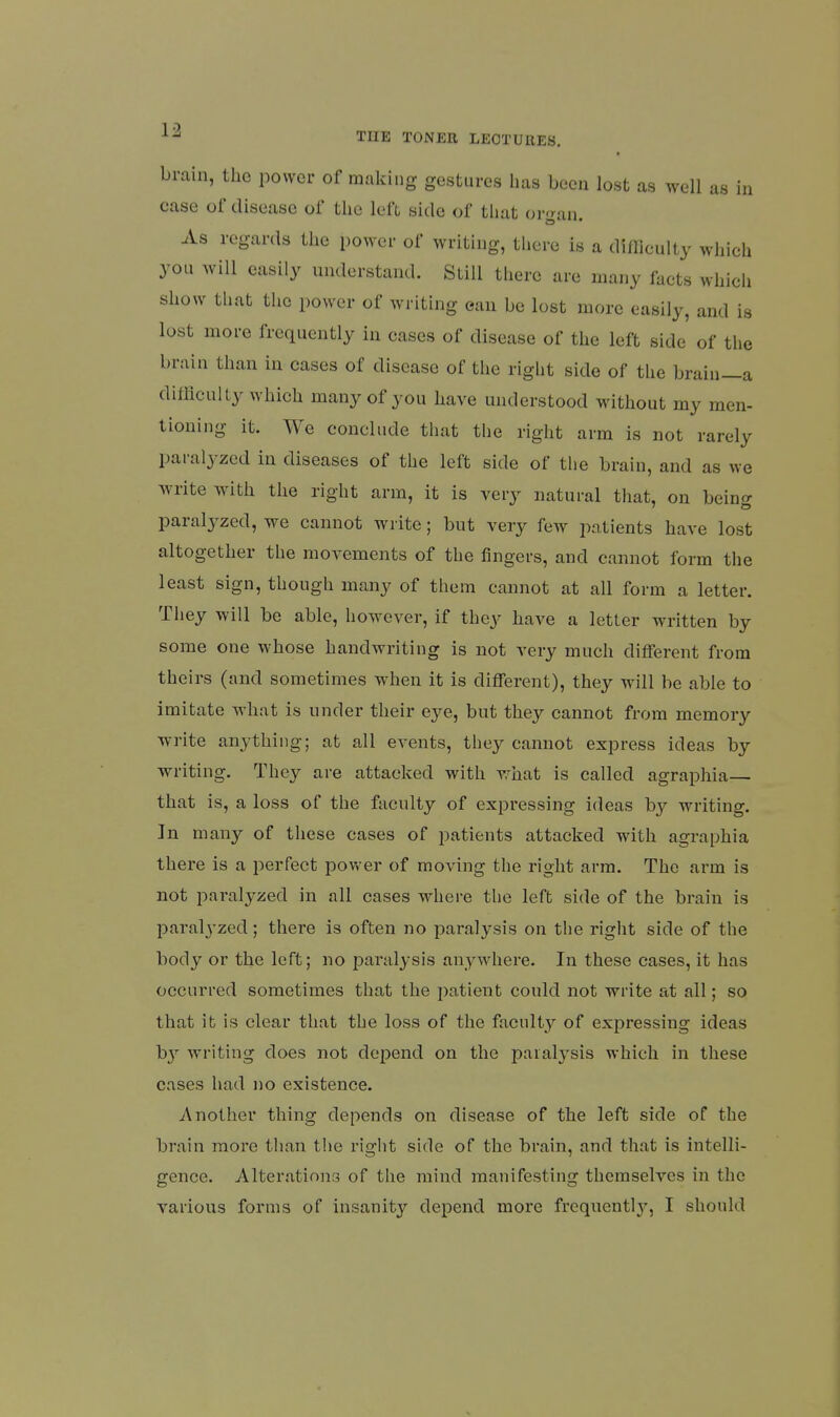 brain, the power of making gestures lias been lost as well as in case of disease of tlie left side of that organ. As regards the power of writing, there is a difficulty wliich you will easily understand. Still there are many facts which show that the power of writing ean be lost more easily, and is lost more frequently in cases of disease of the left side of the brain than in cases of disease of the right side of the brain—a difflcully which many of you have understood without my men- tioning it. We conclude that the right arm is not rarely paralyzed in diseases of the left side of the brain, and as we write with the right arm, it is very natural that, on being paralyzed, we cannot write; but very few patients have lost altogether the movements of the fingers, and cannot form the least sign, though many of them cannot at all form a letter. They will be able, however, if they have a letter written by some one whose handwriting is not very much different from theirs (and sometimes when it is different), they will be able to imitate what is under their eye, but they cannot from memory write anything; at all events, they cannot express ideas by writing. They are attacked with what is called agraphia— that is, a loss of the faculty of expi-essing ideas by writing. In many of these cases of patients attacked with agraphia there is a perfect power of moving the right arm. The arm is not paralyzed in all cases where the left side of the brain is jDaralyzed; there is often no paralysis on the right side of the body or the left; no paralysis anywhere. In these cases, it has occurred sometimes that the patient could not write at all; so that it is clear that the loss of the faculty of expressing ideas b}'- writing does not depend on the paralysis which in these cases had no existence. Another thing depends on disease of the left side of the brain more than the right side of the brain, and that is intelli- gence. Alterations of the mind manifesting themselves in the various forms of insanity depend moi'e frequentl}-, I should