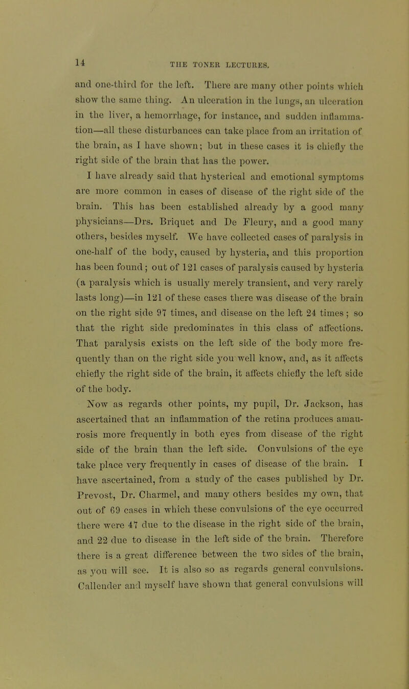 and one-third for the left. There are many other points which show the same thing. An ulceration in the lungs, an ulceration in the liver, a hemorrhage, for instance, and sudden inflamma- tion—all these disturbances can take place from an irritation of the brain, as I have shown; but in these cases it is chiefly the right side of the brain that has the power. I have already said that hysterical and emotional symptoms are more common in cases of disease of the right side of the brain. This has been established already by a good many phj'sicians—Drs. Briquet and De Fleury, and a good man^^ others, besides myself. We have collected cases of paralysis in one-half of the body, caused by hysteria, and this proportion has been found; out of 121 cases of paralysis caused by hysteria (a paralysis which is usually merely transient, and very rarely lasts long)—in 121 of these cases there was disease of the brain on the right side 91 times, and disease on the left 24 times ; so that the right side predominates in this class of affections. That paralysis exists on the left side of the body more fre- quently than on the right side you well know, and, as it affects chiefly the right side of the brain, it affects chiefly the left side of the body. Now as regards other points, my pupil, Dr. Jackson, has ascertained that an inflammation of the retina produces amau- rosis more frequently in both e3^es from disease of the right side of the brain than the left side. Convulsions of the eye take place very frequently in cases of disease of the brain. I have ascertained, from a study of the cases published by Dr. Prevost, Dr. Charmel, and many others besides my own, that out of 69 cases in which these convulsions of the eye occurred there were 41 due to the disease in the right side of the brain, and 22 due to disease in the left side of the brain. Therefore there is a great difference between the two sides of the brain, as you will see. It is also so as regards general convulsions. Callender and myself have shown that general convulsions will