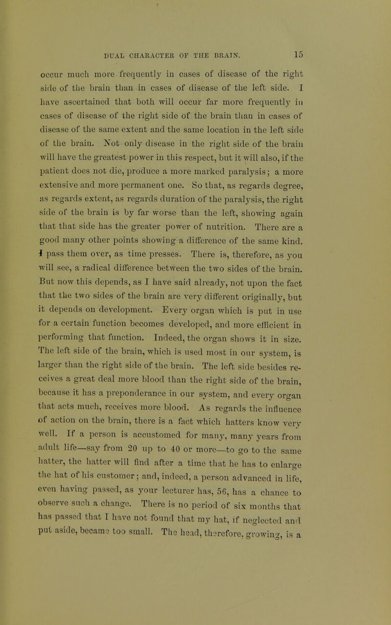 occur much more frequentl}^ in cases of disease of the right side of the brain than in cases of disease of the left side. I have ascertained that both will occur far more frequently in cases of disease of the right side of the brain than in cases of disease of the same extent and the same location in the left side of the brain. Not only disease in the right side of the brain will have the greatest power in this respect, but it will also, if the patient does not die, produce a more marked paralysis; a more extensive and more permanent one. So that, as regards degree, as regards extent, as regards duration of the paralysis, the right side of the brain is by far worse than the left, showing again that that side has the greater power of nutrition. There are a good many other points showing a difference of the same kind. I pass them over, as time presses. There is, therefore, as you will see, a radical difference between the two sides of the brain. But now this depends, as I have said already, not upon the fact that the two sides of the brain are very different originallj^, but it depends on development. Every organ which is put in use for a certain function becomes developed, and more efficient in performing that function. Indeed, the organ shows it in size. The left side of the brain, which is used most in our system, is larger than the right side of the brain. The left side besides re- ceives a great deal more blood than the right side of the brain, because it has a preponderance in our system, and every organ that acts much, receives more blood. As regards the influence of action on the brain, there is a fact which hatters know very well. If a person is accustomed for many, many years from adult life—say from 20 up to 40 or more—to go to the same hatter, the hatter will find after a time that he has to enlarge the hat of his customer; and, indeed, a person advanced in life, even having passed, as your lecturer has, 56, has a chance to observe such a change. There is no period of six months that has passed that I have not found that ray hat, if neglected and put aside, became too small. The head, therefore, growing, is a