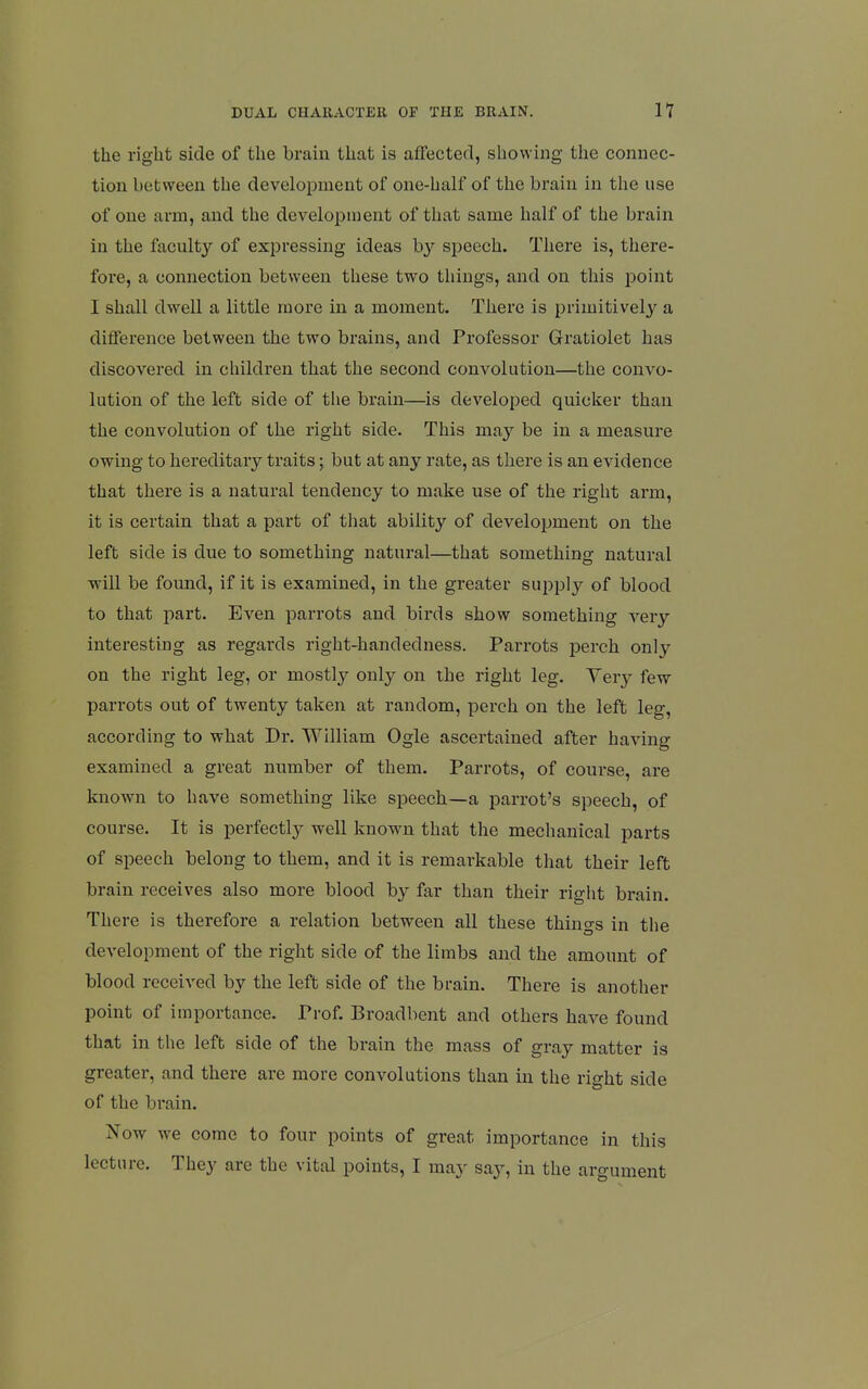 the right side of the brain that is affected, showing the connec- tion between the development of one-half of the brain in the use of one arm, and the development of that same half of the brain in the faculty of expressing ideas by speech. There is, there- fore, a connection between these two things, and on this point I shall dwell a little more in a moment. There is primitively a difference between the two brains, and Professor Gratiolet has discovered in children that the second convolution—the convo- lution of the left side of tlie brain—is developed quicker than the convolution of the right side. This may be in a measure owing to hereditary traits; but at any rate, as there is an evidence that there is a natural tendency to make use of the right arm, it is certain that a part of that ability of development on the left side is due to something natural—that something natural will be found, if it is examined, in the greater supj^ly of blood to that part. Even parrots and birds show something very interesting as regards right-handedness. Parrots perch only on the right leg, or mostly only on the right leg. Very few parrots out of twenty taken at random, perch on the left leg, according to what Dr. William Ogle ascertained after having examined a great number of them. Parrots, of course, are known to have something like speech—a parrot's speech, of course. It is perfectly well known that the mechanical parts of speech belong to them, and it is remarkable that their left brain receives also more blood by far than their right brain. There is therefore a relation between all these things in the development of the right side of the limbs and the amount of blood received by the left side of the brain. There is another point of importance. Prof. Broadbent and others have found that in the left side of the brain the mass of gray matter is greater, and there are more convolutions than in the right side of the brain. Now we come to four points of great importance in this lecture. They are the vital points, I may say, in the argument