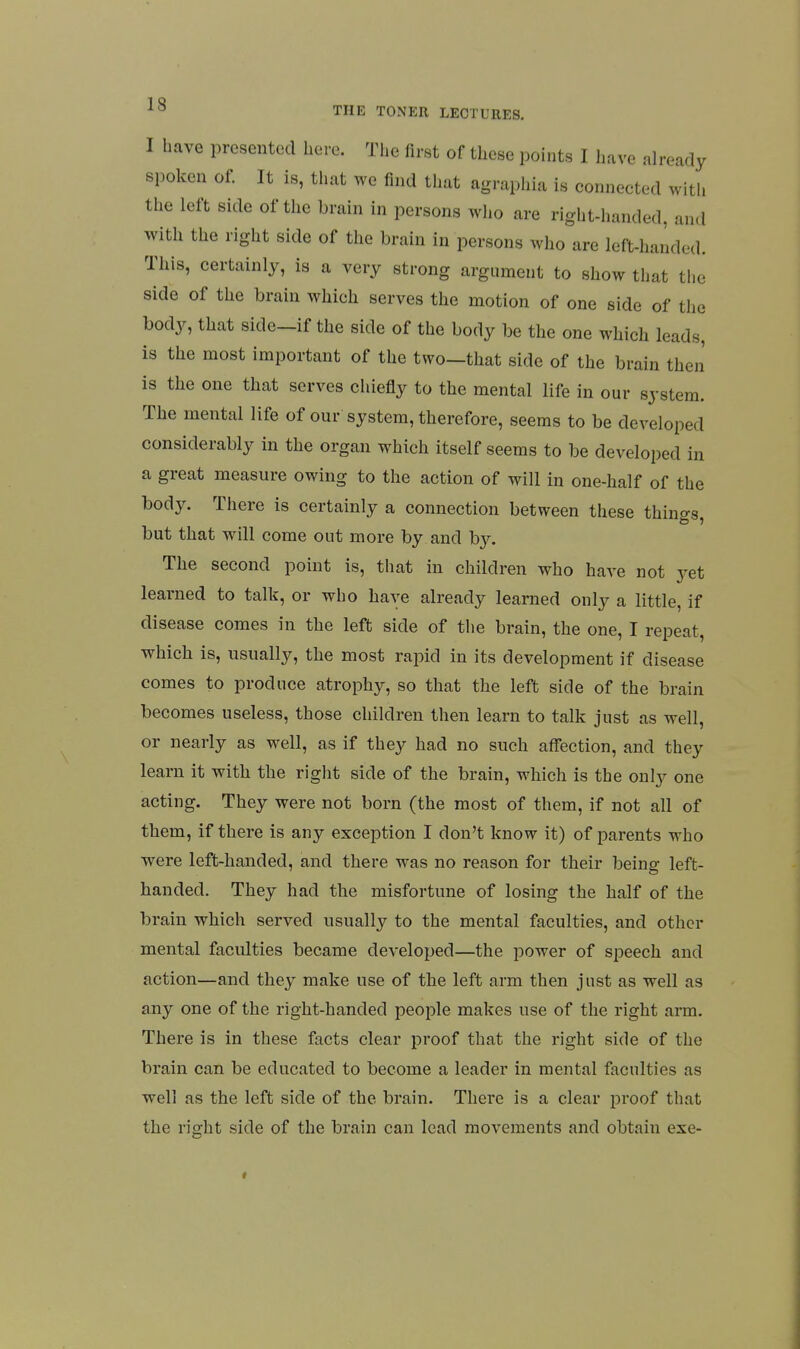 I have presented here. The first of these points I have already spoken of. It is, that we find that agraphia is connected witli the left side of the brain in persons who are right-handed, an<l with the right side of the brain in persons who are left-handed. This, certainly, is a very strong argument to show that the side of the brain which serves the motion of one side of the body, that side-if the side of the body be the one which leads, is the most important of the two—that side of the brain then is the one that serves chiefly to the mental life in our system. The mental life of our system, therefore, seems to be developed considerably in the organ which itself seems to be developed in a great measure owing to the action of will in one-half of the body. There is certainly a connection between these things, but that will come out more by and b}^ The second point is, that in children who have not jet learned to talk, or who have already learned only a little, if disease comes in the left side of the brain, the one, I repeat, which is, usually, the most rapid in its development if disease comes to produce atrophy, so that the left side of the brain becomes useless, those children then learn to talk just as well, or nearly as well, as if they had no such affection, and they learn it with the right side of the brain, which is the only one acting. They were not born (the most of them, if not all of them, if there is any exception I don't know it) of parents who were left-handed, and there was no reason for their being left- handed. They had the misfortune of losing the half of the brain which served usually to the mental faculties, and other mental faculties became developed—the power of speech and action—and they make use of the left arm then just as well as any one of the right-handed people makes use of the right arm. There is in these facts clear proof that the right side of the brain can be educated to become a leader in mental faculties as well as the left side of the brain. There is a clear proof that the right side of the brain can lead movements and obtain exe-