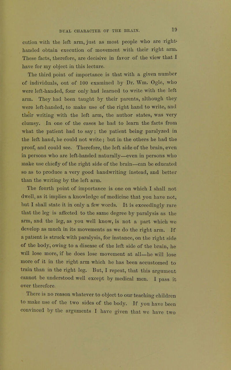 cution with the left arm, just as most people who are right- handed obtain execution of movement with their right arm. These facts, therefore, are decisive in favor of the view that I have for my object in this lecture. The third point of importance is that with a given number of individuals, out of 100 examined by Dr. Wm. Ogle, who were left-handed, four only had learned to write with the left arm. They had been taught by their parents, although they were left-handed, to make use of the right hand to write, and their writing with the left arm, the author states, was very clumsy. In one of the cases he had to learn the facts from what the patient had to say; the patient being paralyzed in the left hand, he could not write; but in the others he had the proof, and could see. Therefore, the left side of the brain, even in persons who are left-handed naturally—even in persons who make use chiefly of the right side of the brain—can be educated so as to produce a very good handwriting instead, and better than the writing by the left arm. The fourth point of importance is one on which I shall not dwell, as it implies a knowledge of medicine that you have not, but I shall state it in only a few words. It is exceedingly rare that the leg is affected to the same degree by paralysis as the arm, and the leg, as you well know, is not a part which we develop as much in its movements as we do the right arm. If a patient is struck with paralysis, for instance, on the right side of the body, owing to a disease of the left side of the brain, he will lose more, if he does lose movement at all—he will lose more of it in the right arm which he has been accustomed to train than in the right leg. But, I repeat, that this argument cannot be understood well except by medical men. I pass it over therefore. There is no reason whatever to object to our teaching children to make use of the two sides of the body. If you have been convinced by the arguments I have given that we have two