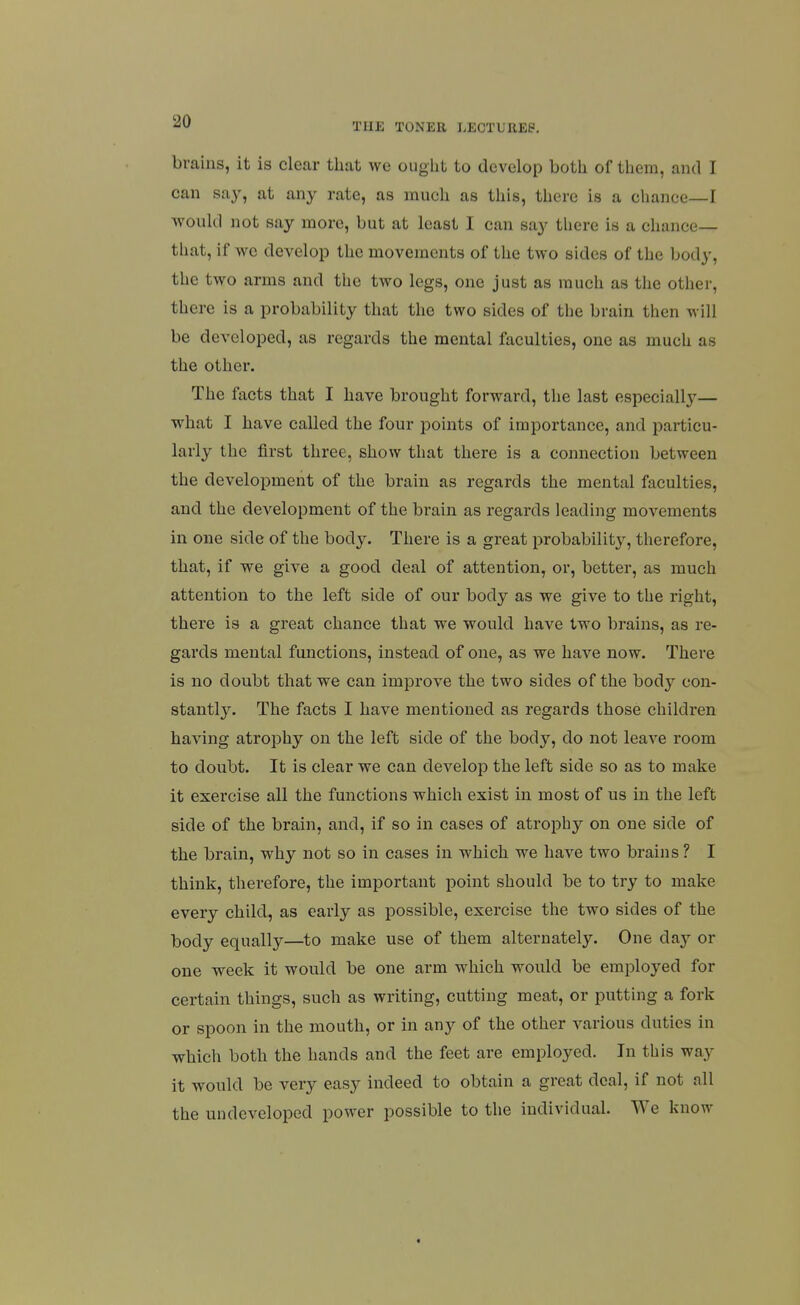 brains, it is clear that we ought to develop both of them, and I can say, at any rate, as much as this, there is a chance—I would not say more, but at least I can say tliere is a chance- that, if we develop the movements of the two sides of the body, the two arms and the two legs, one just as much as the other, there is a probability that the two sides of the brain then will be developed, as regards the mental faculties, one as much as the other. The facts that I have brought forward, the last especially— what I have called the four points of importance, and particu- larly the first three, show that there is a connection between the development of the brain as regards the mental faculties, and the development of the brain as regards leading movements in one side of the body. There is a great probability, therefore, that, if we give a good deal of attention, or, better, as much attention to the left side of our body as we give to the right, there is a great chance that we would have two brains, as re- gards mental functions, instead of one, as we have now. There is no doubt that we can improve the two sides of the body con- stantly. The facts I have mentioned as regards those children having atrophy on the left side of the body, do not leave room to doubt. It is clear we can develop the left side so as to make it exercise all the functions which exist in most of us in the left side of the brain, and, if so in cases of atrophy on one side of the brain, why not so in cases in which we have two brains ? I think, therefore, the important point should be to try to make every child, as eai'ly as possible, exercise the two sides of the body equally—to make use of them alternately. One day or one week it would be one arm which would be employed for certain things, such as writing, cutting meat, or putting a fork or spoon in the mouth, or in any of the other various duties in which both the hands and the feet are employed. In this way it would be very easy indeed to obtain a great deal, if not all the undeveloped power possible to the individual. We know «