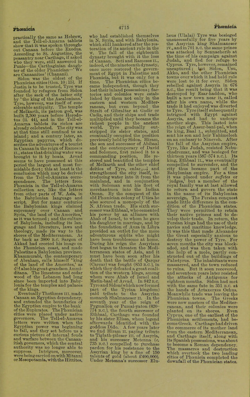 practically the same as Hebrew, and the Tell-el-Amarna tablets show that it was spoken through- out Canaan before the Exodus. According to St. Augustine, the peasantry near Carthage, if asked who they were, still answered in Punic—the Carthaginian daugh- ter of the older Phoenician—' We are Canaanites' (Chanani). Sidon was the oldest of the Phoenician cities (Gen. 10:15). If Justin is to be trusted, Tyre was founded by refugees from Sidon after the sack of the latter city by 'the king of the Ascalonians.' Tyre, however, was itself of con- siderable antiquity. The temple of Melkarth, its patron god, was built 2,300 years before Herodo- tus (ii. 44), and in the Tell-el- Amama tablets its riches are already celebrated. The city was at that time still confined to an island; and a century later, an Egyptian papyrus, which de- scribes the adventures of a tourist in Canaan in the reign of Ramesss II., states that drinking water was brought to it by boats. Arvad seems to have possessed at this period the largest and most for- midable fleet; this at least is the conclusion which may be derived from the Tell-el-Amarna corre- spondence. The letters from Phoenicia in the Tell-el-Amarna collection are, like the letters from other parts of W. Asia, in the Babylonian language and script. But for many centuries the Babylonian kings claimed supremacy over Canaan and Syria,' the land of the Amorites,' as it was termed; and the culture of Babylonia, including its lan- guage and literature, laws and theology, made its way to the shores of the Mediterranean. As far back as 3800 B.C. Sargon of Akkad had erected his image on the Phoenician coast, and made Palestine a Babylonian province. Khammurabi, the contemporary of Abraham, calls himself 'king of the land of the Amorites,' as did also his great-grandson Ammi- ditana. The limestone and cedar wood of the Lebanon had long since been imported into Baby- lonia for the temples and palaces of the kings. Eventually Thothmes III. made Canaan an Egyptian dependency, and extended the boundaries of the Egyptian empire to the bank of the Euphrates. The Phoenician cities were placed under native governors. The Tell-el-Amarna letters were written when the Egyptian power was beginning to fail, and they set before us a curious picture of internal feuds and warfare between the Canaan- itish governors, which the central authority was no longer able to suppress. Intrigues, moreover, were being carried on with Mitanni or Mesopotamia, with the Hittites, who had established themselves in N. Syria, and with Babylonia, which still hankered after the res- toration of its ancient rule in the vv. The fall of the eighteenth dynasty brought with it the loss of Canaan. Seti and Rameses ii., indeed, of the nineteenth dynasty, once more restored the govern- ment of Egypt in Palestine and Phoenicia, but it was only for a time. The Phoenician cities be- came independent, though they lost their inland possessions; fac- tories and colonies were estab- lished by them not only in the eastern and western Mediter- ranean, but even beyond the Strait of Gibraltar at Gadir or Cadiz, and their ships and trade multiplied until they became the richest people in the ancient world. Tyre gradually out- stripped its sister states, _and eventually occupied the position previously held by Sidon. Hiram, the son and successor of Abibaal and the contemporary of David and Solomon, first raised it to a commanding position. He re- stored and beautified the temples of Melkarth and the other chief deities of Tyre, enlar<^^-J. and strengthened the city itself, in- troducing water into it from the mainland, and in conjunction with Soloman sent his fleet of merchantmen into the Indian Ocean. By the conquest of the old Phoenician colony of Utica he also secured a monopoly of the N. African trade. His sixth suc- cessor was Ethbaal, who cemented his power by an alliance with Ahab of Israel, to whom he gave his daughter in marriage, and by the foundation of Auza in Libya provided an outlet for the more adventurous spirits who might have been troublesome at home. During his reign the Assyrians first began to threaten the Medi- terranean states of Asia, and it must have been soon after his death that the battle of Qarqar (Carcar) was fought (853 B.C.), in which they defeated a great coali- tion of the western kings, among whom were Ahab of Israel and Matin-baal of Arvad. In 842 B.C. Tyre and Sidon (which nowf ormed part of_ the Tyrian kingdom) paid tribute to the Assyrian monarch Shalmaneser li. In the seventh year of the reign of Pygmalion or Pumai-yaton (820- 774 B.C.), the fourth successor of Ethbaal, Carthage was founded by his sister Elissa, whom legend afterwards identified with the goddess Dido. A few years later we find Hiram II. paying tribute to Tiglath-pileser iii. of Assyria, and his successor Metenna (c. 735 B.C.) compelled to jJurchase pardon for his resistance to the Assyrian king by a fine of 160 talents of gold (about £400,000). Under Metenna's successor Elu- Phoenioia Iseus (Ulalai) Tyre was besieged unsuccessfully for five years by the Assyrian king Shalmaneser IV., and in 701 B.C. the same prince was attacked by Sennacherib at the time of his campaign against Judah, and fled for refuge to Cyprus. Tyre, however, remained uncaptured; l^t Sidon, Usu, Akko, and the other Phoenician towns over which it had held rule were lost to it for ever. Sidon rebelled against Assyria in 676 B.C., the result being that it was destroyed by Esar-haddon, who built a new town near it, called after his own name, while the trade it had enjoyed was diverted to Tyre. Tyre itself subsequently intrigued with Egypt against Assyria, and had to undergo another siege. This lasted into the reign of Assur-bani-pal, when its king, Baal I., submitted, and sent his son and heir Yahimelech on an embassy to Nineveh. After the fall of the Assyrian empire. Tyre, like Judah, resisted Nebu- chadrezzar, and was besieged for thirteen years (587-574 B.C.). Its king, Ethbaal il., was eventually compelled to surrender, and the city thus became part of the Babylonian empire. For a time it was placed under suffetes or 'judges,' but a member of the royal family was at last allowed to return and govern the state in the name of its Babylonian sovereign. The Persian conquest made little difference in the con- dition of the Phoenician states. They were permitted to retain their native princes and to de- velop their trade. In return, the Persian kings had the use of their navies and maritime knowledge. It was this that made Alexander the Great especially anxious to destroy the power of Tyre. For seven months the city was block- aded, and was then taken with the help of a mole, partly con- structed out of the buildings of Paltetyrus. The inhabitants were massacred, and the town reduced to ruins. But it soon recovered, and seventeen years later resisted the attacks of Antigonus for eighteen months. Sidon had met with the same fate in 351 B.C. at the hands of Artaxerxes Ochus. Meanwhile trade was leaving the Phoenician towns. The Greeks were now masters of the Mediter- ranean, and their colonies were planted on its shores. Even Cyprus, one of the earliest of the Phoenician settlements, had be- come Greek. Carthage had driven the commerce of its mother land from the eastern Mediterranean, and Carthage itself, along with its Spanish possessions, was about to become a Roman dependency. The massacres and destruction which overtook the two leading cities of Phoenicia completed the downfall of the Phoenician states.