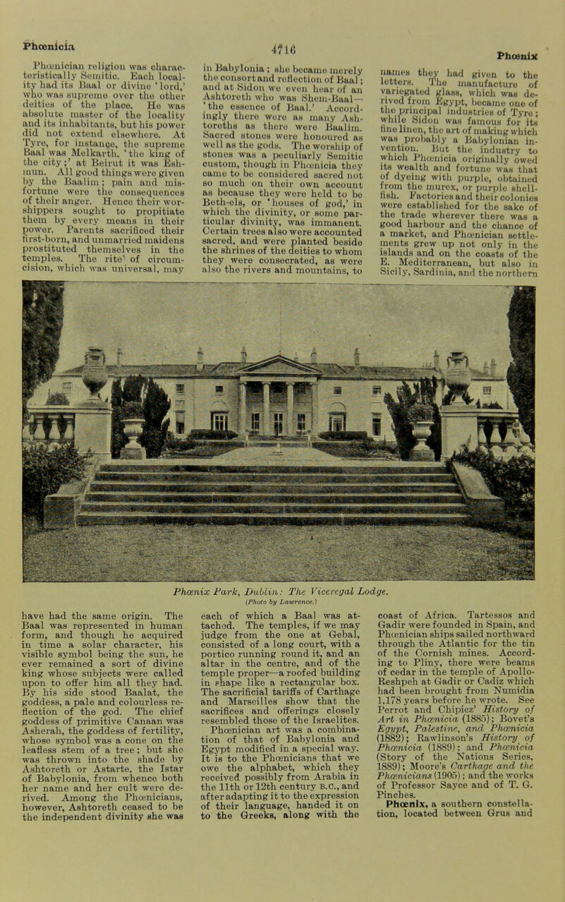 Phueuiciau religion wa« cliaiao- teristically Semitic. Each local- ity had its Baal or divine ' lord,' who was supreme over the other deities of the place. He was absolute master of the locality and its inhabitants, but his power did not extend elsewhere. At Tyre, for instance, the supreme Baal was Melkarth, ' the king of the city;' at Beirut it was Esh- mun. All good things were given by the Baalim; pain and mis- fortune were the consequences of their anger. Hence their wor- shippers sought to propitiate them by every means in their power. Parents sacrificed their first-born, and unmarried maidens prostituted themselves in the temples. The rite' of circum- cision, which was universal, may 4716 in Babylonia ; she became merely the consort and reflection of Baal; and at Sidon we even hear of an Ashtoreth wiio was Shem-Baal— the essence of Baal.' Accord- ingly there wore as many Ash- toreths as there were Baalim. Sacred stones were honoured as well as the gods. The worship of stones was a peculiarly Semitic custom, tliough in Ph(enicia they came to be considered sacred not so much on their own account as because they were held to be Beth-els, or 'houses of god,' in which the divinity, or some par- ticular divinity, was immanent. Certain trees also were accounted sacred, and were planted beside the shrines of the deities to whom they were consecrated, as were also the rivers and mountains, to Phoenijt names they had given to the letters. The manufacture of variegated glass, which was de- rived from Egypt, Ijecame one of the principal industries of Tyre ; while Sidon was famous for its fine linen, the art of making which was probably a Babylonian in- vention. But the industry to which Phuiuicia originally owed its wealth and fortune was that of dyeing witli purple, obtained from the murex, or purple shell- fish. Factories and their colonies were established for the sake of the trade wherever there was a good harbour and the chance of a market, and Phojnician settle- ments grew up not only in the islands a,nd on the coasts of the E. Mediterranean, but also in Sicily, Sardinia, and the northern Phoenix Fark, Dublin: The Viceregal Lodge. (Photo by Lawrence.) have had the same origin. The Baal was represented in human form, and though he acquired in time a solar character, his visible symbol being the sun, he ever remained a sort of divine king whose subjects were called upon to offer him all they had. By his side stood Baalat, the goddess, a pale and colourless re- flection of the god. The chief goddess of primitive Canaan was Asherah, the goddess of fertility, whose symbol was a cone on the leafless stem of a tree ; but she was thrown into the shade by Ashtoreth or Astarte, the Istar of Babylonia, from whence both her name and her cult were de- rived. Among the Phojnicians, however, Ashtoreth ceased to be the independent divinity she was each of which a Baal was at- tached. The temples, if we may judge from the one at Gebal, consisted of a long court, with a portico running round it, and an altar in the centre, and of the temple proper—a roofed building in phape like a rectangular box. The sacrificial tariffs of Carthage and Marseilles show that the sacrifices and offerings closely resembled those of the Israelites. Phcenician art was a combina- tion of that of Babylonia and Egypt modified in a special way. It is to the Phoenicians that we owe the alphabet, which they received possibly from Arabia in the 11th or 12th century B.C., and after adapting it to the expression of their language, handed it on to the Greeks, along with the coast of Africa. Tartessos and Gadir were founded in Spain, and Phoenician ships sailed northward through the Atlantic for the tin of the Cornish mines. Accord- ing to Pliny, there were beams of cedar in the temple of Apollo- Reshpeh at Gadir or Cadiz which had been brought from Numidia 1,178 years before he wrote. See Perrot and Chipiez' History of Art in Phoenicia (1885); Bovet's Egypt, Palestine, and. Phoenicia (1882); Rawlinson's History of Phoenicia (1889); and Phoenicia (Story of the Nations Series, 1889); Moore's Carthage and the Phoenicians (1905); and the works of Professor Sayce and of T. G. Pinches. Phoenix, a southern constella- tion, located between Grus and