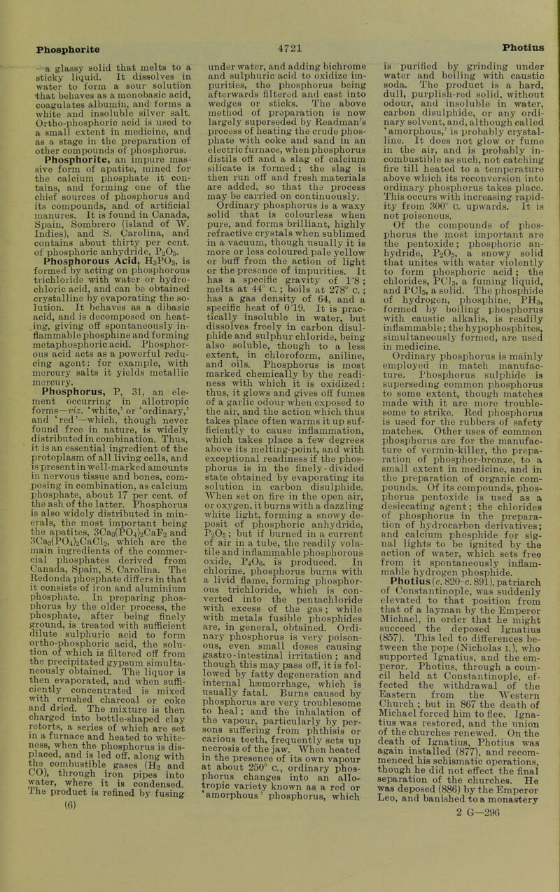 Phosphorite —a glassy solid that melts to a sticky liquid. It dissolves in water to form a sour solution that behaves as a monobasic acid, coaguhites albumin, and forms a white and insoluble silver salt. Ortho-phosphoric acid is used to a small extent in medicine, and as a stage in the preparation of otlier compounds of phosphorus. Phosphorite, an impure mas- sive form of apatite, mined for the calcium phosphate it con- tains, and forming one of the chief sources of phosphorus and its compounds, and of artificial manures. It is found in Canada, Spain, Sombrero (island of W. Indies), and S. Carolina, and contains about thirty per cent, of phosphoric anhydride, P2O5. Phosphorous Acid, H3PO3, is formed by acting on phosphorous trichloride with water or hydro- chloric acid, and can be obtained crystalline by evaporating the so- lution. It behaves as a dibasic acid, and is decomposed on heat- ing, giving off spontaneously in- flammable phosphine and forming metaphosphoric acid. Phosphor- ous acid acts as a powerful redu- cing agent: for example, with mercury salts it yields metallic mercury. Phosphorus, P, 31, an ele- ment occurring in allotropic forms—viz. 'white,' or 'ordinary,' and 'red'—which, though never found free in nature, is widely distributed in combination. Thus, it is an essential ingredient of the protoplasm of all living cells, and is present in well-marked amounts in nervous tissue and bones, com- posing in combination, as calcium phosphate, about 17 per cent, of the ash of the latter. Phosphorus is also widely distributed in min- erals, the most important being the apatites, SCasiPOakCaFo and 3Ca3(P04)2CaCl2, which are the main ingredients of the commer- cial phosphates derived from Canada, Spain, S. Carolina. The Redonda phosphate differs in that it consists of iron and aliiminium phosphate. In preparing phos- phorus by the older process, the phosphate, after being finely ground, is treated with suflBcient dilute sulphuric acid to form ortho-phosphoric acid, the solu- tion of which is filtered off from the precipitated gypsum simulta- neously obtained. The liquor is then evaporated, and when suffi- ciently concentrated is mixed with crushed charcoal or coke and dried. The mixture is then charged into bottle-shaped clay retorts, a series of which are set in a furnace and heated to white- ness, when the phosphorus is dis- placed, and is led off, along with the combustible gases (H2 and CO), through iron pipes into water, where it is condensed. Ihe product is refined by fusing (6) 4721 under water, and adding bichrome and sulphuric acid to oxidize im- purities, the phosphorus being afterwards filtered and cast into wedges or sticks. The above method of preparation is now largely superseded by Roadman's process of heating the crude phos- phate with coke and sand in an electric furnace, when phosphorus distils oft' and a slag of calcium silicate is formed; the slag is then run off and fresh materials are added, so that tha process may be carried on continuously. Ordinary phosphorus is a waxy solid that is colourless when pure, and forms brilliant, highly refractive crystals when sublimed in a vacuum, though usually it is more or less coloured pale yellow or buff from the action of light or the presence of impurities. It has a specific gravity of 18 ; melts at 44° c.; boils at 278° c.; has a gas density of 64, and a specific heat of 019. It is prac- tically insoluble in water, but dissolves freely in carbon disul- phide and sulphur chloride, being also soluble, though to a less extent, in chloroform, aniline, and oils. Phosphorus is most marked chemically by the readi- ness with which it is oxidized: thus, it glows and gives off fumes of a garlic odour when exposed to the air, and the action which thus takes place often warms it up suf- ficiently to cause inflammation, which takes place a few degrees above its melting-point, and with exceptional readiness if the phos- phorus is in the finely-divided state obtained by evaporating its solution in carbon disulphide. When set on fire in the open air, or oxj'gen, it burns with a dazzling white light, forming a snowy de- posit of phosphoric anhydride, P2O5; but if burned in a current of air in a tube, the readily vola- tile and inflammable phosplaorous oxide, P4O6, is produced. In chlorine, phosphorus burns with a livid flame, forming phosphor- ous trichloride, which is con- verted into the pentachloride with excess of the gas; while with metals fusible phosphides are, in general, obtained. Ordi- nary phosphorus is very poison- ous, even small doses causing gastro-intestinal irritation; and though this may pass off, it is fol- lowed by fatty degeneration and internal haemorrhage, which is usually fatal. Burns caused by phosphoriis are very troublesome to heal; and the inhalation of the vapour, particularly by per- sons suffering from phthisis or carious teeth, frequently sets up necrosis of the jaw. When heated in the presence of its own vapour at about 250° c, ordinary phos- phorus changes into an allo- tropic variety known as a red or amorphous' phosphorus, which Photius is purified by grinding under water and boiling with caustic soda. The product is a hard, dull, purplish-red solid, without odour, and insoluble in water, carbon disulphide, or any ordi- nary solvent, and, although called 'amorphous,' is probably crystal- line. It does not glow or fume in the air, and is probably in- combustible as such, not catching fire till heated to a temperature above which its reconversion into ordinary phosphorus takes place. This occurs with increasing rapid- ity from 300° c. upwards. It is not poisonous. Of the compounds of phos- phorus the most important are the pentoxide; phosphoric an- hydride, P2O5, a snowy solid that unites with water violently to form phosphoric acid; the chlorides, PCI3, a fuming liquid, and PCI5, a solid. The phosphide of hydrogen, phosphine, PH3, formed by boiling phosphorus with caustic alkalis, is readily inflammable; the hypophosphites, simultaneously formed, are used in medicine. Ordinary phosphorus is mainly employed in match manufac- ture. Phosphorus sulphide is superseding common phosphorus to some_ extent, though matches made with it are more trouble- some to strike. Red phosphorus is used for the rubbers of safety matches. Other uses of common phosphorus are for the manufac- ture of vermin-killer, the prepa- ration of phosphor-bronze, to a small extent in medicine, and in the preparation of organic com- pounds. Of its compounds, phos- phorus pentoxide is used as a desiccating agent; the chlorides of phosphorus in the prepara- tion of hydrocarbon derivatives; and calcium phosphide for sig- nal lights to be ignited by the action of water, which sets free from it spontaneously inflam- mable hydrogen phosphide. Photius (c. 820-c. 891), patriarch of Constantinople, was suddenly elevated to that position from that of a layman by the Emperor Michael, in order that he might succeed the deposed Ignatius (857). This led to differences be- tween the pope (Nicholas 1.), who supported Ignatius, and the em- peror. Photius, through a coun- cil held at Constantinople, ef- fected the withdrawal of the Eastern from the Western Church ; but in 867 the death of Michael forced him to flee. Igna- tius was restored, and the union of the churches renewed. On the death of Ignatius, Photius was again installed (877), and recom- menced his schismatic operations, though he did not effect the final separation of the churches. He was deposed (886) by the Emperor Leo, and banished to a monastery 2 G—296