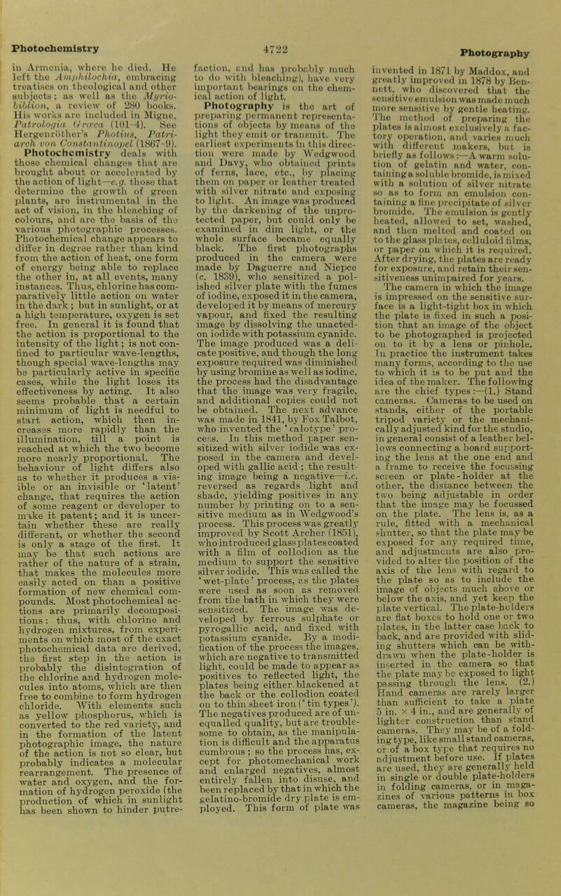 Photochemistry in Armenia, where he died. He left the Ain/ithUachia, embracing treatises on theological and other subjects; as well as the Myrio- biblion, a review of 280 books. His works are included in Migiie, Patrologia Urwca (101-4). See Hergenrother's Photius, Patri- arch von Constuntinopel (1867-9). Photochemistry deals with those chemical changes that are brought about or accelerated by the action of light—e.g. those that determine the growth of green plants, are instrumental in the act of vision, in the bleaching of coloiu'S, and are the basis of th'J various photographic processes. Photochemical change appears to differ in degree rather than kind from the action of heat, one form of energy being able to replace the other in, at all events, many instances. Thus, chlorine has com- paratively little action on water in the dark ; but in sunlight, or at a high temperature, oxygen is set free. In general it is found that the action is proportional to the intensity of the light; is not con- fined to particular wave-lengths, though special wave-lengths may be particularly active in specific cases, while the light loses its effectiveness by acting. It also seems probable that a certain minimum of light is needful to start action, which then in- creases more rapidly than the illumination, till a point is reached at which the two become more nearly proportional. The behaviour of light differs also as to whether it produces a vis- ible or an invisible or 'latent' change, that requires the action of some reagent or developer to make it patent; and it is uncer- tain whether these are really different, or whether the second is only a stage of the first. It may be that such actions are rather of the nature of a strain, that makes the molecules more easily acted on than a positive formation of new chemical com- pounds. Most photochemical ac- tions are primarily decomposi- tions : thus, with chlorine and hydrogen mixtures, from experi- ments on which most of the exact photochemical data are derived, the first step in the action is probably the disintegration of the chlorine and hydrogen mole- cules into atoms, which are then free to combine to form hydrogen chloride. With elements such as yellow phosphorus, which is converted to the red variety, and in the formation of the latent photographic image, the nature of the action is not so clear, but probably indicates a molecular rearrangement. The presence of water and oxygen, and the for- mation of hydrogen peroxide (the production of which in sunlight has been shown to hinder putre- 4722 faction, and has probalily much to do with bleaching), liave very important bearings on the chem- ical action of light. Photography is the art of preparing permanent representa- tions of ol)ject8 by means of the light they emit or transmit. The earliest experiments in this direc- tion were made by Wedgwood and Davy, wlio obtained prints of ferns, lace, etc., by jjlacing them on pajier or leather treated with silver nitrate and exposing to light. An image was produced by the darkening of the unpro- tected paper, but could only be examined in dim light, or the whole surface became equally black. The first photographs produced in the camera were made by Dagucrre and Niepce (c. 1839), who sensitized a pol- ished silver plate with the fumes of iodine, exposed it in the camera, developed it by means of mercury vapour, and fixed the resulting image by dissolving the unacted- on iodide with potassium cyanide. The image produced was a deli- cate positive, and though the long exposure required was diminished by using bromine as well as iodine, the process had the disadvantage that the image was very fragile, and additional copies could not be obtained. The next advance was made in 1841, by Fox Talbot, who invented the ' calotype' pro- ceF:s. In this method paper sen- sitized with silver iodide was ex- posed in the camera and devel- oped with gallic acid ; the result- ing image being a negative—i.e. reversed as regards light and shade, yielding positives in any number by printing on to a sen- sitive medium as in Wedgwood's process. This process was greatly improved by Scott Archer (1851), who introduced glass plates coated with a film of collodion as the mediunr to support the sensitive silver iodide. This was called the ' wet-plate' process, as the plates were used as soon as removed from the bath in which they were sensitized. The image was de- veloped by ferrous sulphate or pyrogallic acid, and fixed with potassium cyanide. By a modi- fication of the process the images, which are negative to transmitted light, could be made to appear as positives to reflected light, the plates being either, blackened at the back or the collodion coated on to thin sheet iron ('tin types'). The negatives produced are of un- equalled quality, but are trouble- some to obtain, as the manipula- tion is difficult and the apparatus cumbrous ; so the process has, ex- cept for photomechanical work and enlarged negatives, almost entirely fallen into disuse, and been replaced by that in which the gelatino-bromide dry plate is em- ployed. This form of plate was Photography invented in 1871 by Maddox, and greatly improved in 1878 by Ben- nett, who discovered that the sensitive emulsion was made nmch more sensitive by gentle heating. The method of preparing the plates is almost exclusively a fac- tory operation, and varies much with different makers, l>ut is briefly as follows :—A warm solu- tion of gelatin and water, con- taininga soluble l)romide, is mixed with a solution of silver nitrate HO as to form an emulsion con- taining a fine precipitate of silver bromide. The enmlsion is gently lieated, allowed to set, washed, and then melted and coated on to the glass plates, celluloid films, or paper on which it is required. After drying, the plates are ready for exposure, and retain their sen- sitiveness unimpaired for years. The camera in which the image is impressed on the sensitive sur- face is a light-tight box in which the plate is fixed in such a posi- tion that an image of the object to be photographed is projected on to it by a lens or pinhole. In practice the instrument takes many forms, according to the use to which it is to be put and the idea of the maker. The following are the chief types:—(1.) Stand cameras. Cameras to be used on stands, either of the portable tripod variety or the mechani- cally adjusted kind for the studio, in general consist of a leather bel- lows connecting a board support- ing the lens at the one end and a frame to receive the focussing screen or plate-holder at the other, the distance between the two being adjustable in order that the image may be focussed on the plate. The lens is, as a rule, fitted with a mechanical shutter, so that the plate may be exposed for any required time, and adjustments are also i3ro- vided to alter the position of the axis of the lens with regard to the plate so as to include the image of objects much above or below the axis, and yet keep the plate vertical. The plate-holders are flat boxes to hold one or two plates, in the latter case back to back, and are provided with slid- ing shutters which can be with- drawn when the plate-holder is inserted in the camera so that the plate may he exposed to light passing through the lens. (2.) Hand cameras are rarely larger than sufficient to take a plate 5 in. X 4 in., and are generally of lighter construction than stand cameras. They may be of a fold- ing type, like small stand cameras, or of a box type that requires no adjustment before use. If plates are used, they are generally held in single or double plate-holders in folding cameras, or in maga- zines of various patterns in box cameras, the magazine being so