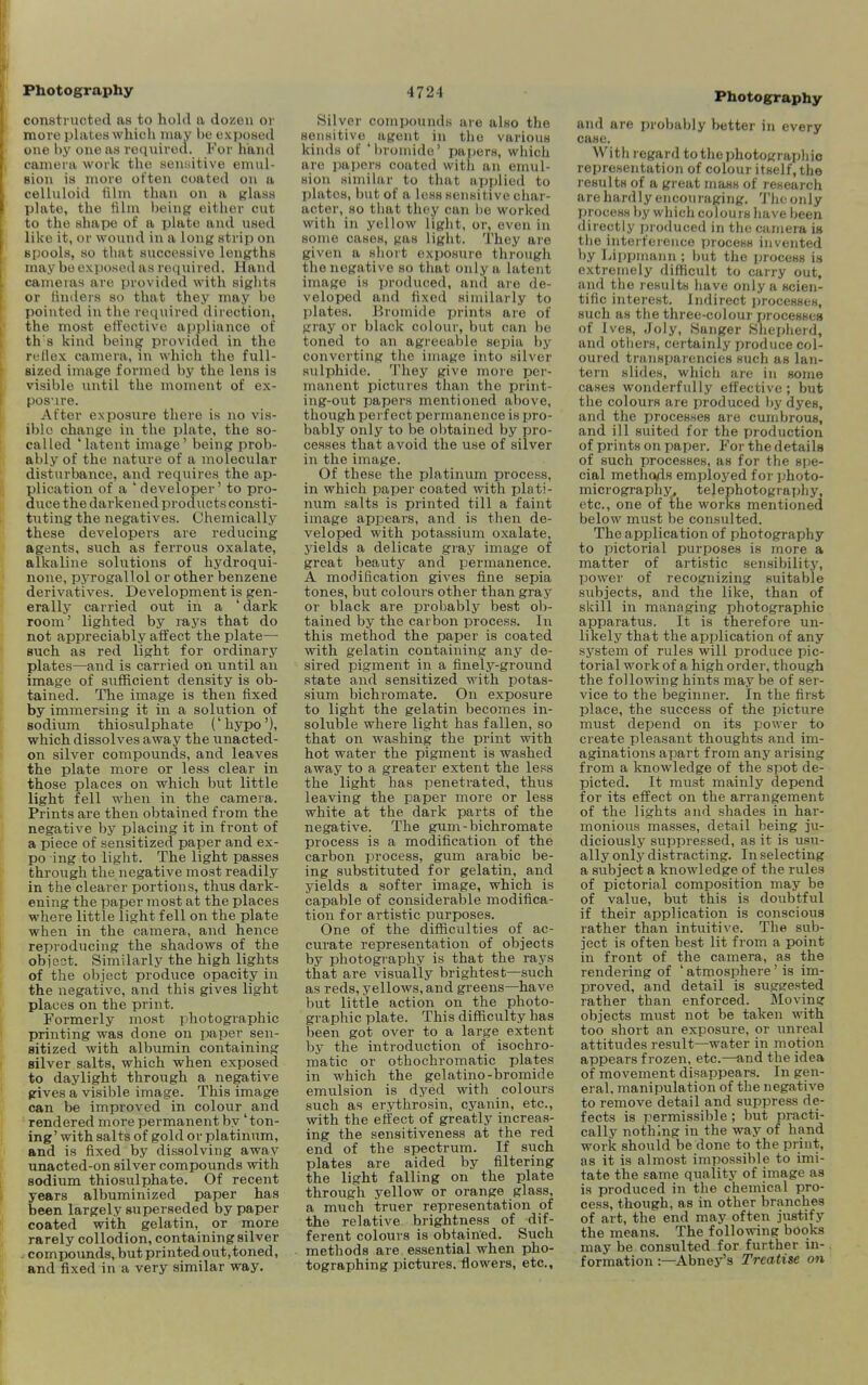 Photography constructed as to hold a dozen or more plates which niay be exposed one by one as required. For hand camera work the aeniiitive emul- sion is more often coated on a celluloid film than on a glass plate, the filni being either cut to the shape of a plate and used like it, or wound in a long strip on spools, so that successive lengths may be exyjosed as required. Hand cameras are provided with sights or tinders so that they may be pointed in the required direction, the most effective appliance of th's kind being provided in the rellex camera, in which the full- Bized image formed by the lens is visible vmtil the moment of ex- pos-ire. After exposure there is no vis- ible change in the plate, the so- called 'latent image' being prob- ably of the nature of a molecular disturbance, and requires the ap- plication of a 'developer'to pro- duce the darkened products consti- tuting the negatives. Chemically these developers are reducing agents, such as ferrous oxalate, alkaline solutions of hydroqui- none, pjTogalloI or other benzene derivatives. Development is gen- erally carried out in a ' dark room' lighted by rays that do not appreciably affect the plate— Buch as red light for ordinary plates—and is carried on until an image of sufficient density is ob- tained. The image is then fixed by immersing it in a solution of sodium thiosulphate ('hypo'), which dissolves away the unacted- en silver compounds, and leaves the plate more or less clear in those places on which but little light fell when in the camera. Prints are then obtained from the negative by placing it in front of a piece of sensitized paper and ex- po ing to light. The light passes through the negative most readily in the clearer portions, thus dark- ening the paper most at the places where little light fell on the plate when in the camera, and hence reproducing the shadows of the obicot. Similarly the high lights of the object produce opacity in the negative, and this gives light places on the print. Formerly most photographic printing was done on paper sen- sitized with albumin containing silver salts, which when exposed to daylight through a negative gives a visible image. This image can be improved in colour and ' rendered more permanent by' ton- ing' with salts of gold or platinum, and is fixed by dissolving away unacted-on silver compounds with sodium thiosulphate. Of recent years albuminized paper has been largely superseded by paper coated with gelatin, or more rarely collodion, containing silver ^ compounds, but printed out,toned, and fixed in a very similar way. 4724 Silver compounds are also the sensitive^ agent in the various kinds of 'bronude' papers, which are papers coated with an emul- sion similar to that applied to plates, but of a less sensitive char- acter, so that they can be worked with in yellow light, or, even in some cases, gas light. They are given a short exposure through the negative so that only a latent image is produced, and aio de- veloped and fixed similarly to plates. Bromide jjrints are of gray or black colour, but can he toned to iin agi'eeable sepia by converting the image into silver sulphide. They give more per- manent pictures than the print- ing-out papers mentioned above, though perfect permanence is pro- bably only to be oljtained by pro- cesses that avoid the use of silver in the image. Of these the platinum process, in which paper coated with plati- num salts is printed till a faint image appears, and is then de- veloped with potassium oxalate, yields a delicate gray image of great beauty and permanence. A modification gives fine sepia tones, but colours other than gray or black are probably best ob- tained by the carbon process. In this method the paper is coated with gelatin containing any de- sired pigment in a finely-ground state and sensitized with potas- sium bichromate. On exposure to light the gelatin becomes in- soluble where light has fallen, so that on washing the print with hot water the pigment is washed away to a greater extent the less the light has penetrated, thus leaving the paper more or less white at the dark parts of the negative. The gum-bichromate process is a modification of the carbon process, gum arabic be- ing substituted for gelatin, and yields a softer image, which is capable of considerable modifica- tion for artistic purposes. One of the difficulties of ac- curate representation of objects by photography is that the rays that are visually brightest—such as reds, yellows, and greens—have but little action on the photo- graphic plate. This difficulty has been got over to a large extent by the introduction of isochro- matic or othochromatic plates in which the gelatine-bromide emulsion is dyed with colours such as erythrosin, cyanin, etc., with the effect of greatly increas- ing the sensitiveness at the red end of the spectrum. If svich plates are aided by filtering the light falling on the plate through yellow or orange glass, a much truer representation of the relative brightness of dif- ferent colours is obtained. Such methods are essential when pho- tographing pictures, flowers, etc.. Photography and are probably l)etter in every case. With regard to the photographic representation of colour itself, the results of a great mass of research are hardly encouraging. The only process by which colours have been directly produced in the camera is the interference process invented by LipiJinann ; but the process is extremely difficult to carry out, and the results have only a scien- tific interest. Indirect processes, such as the three-colour processes of Ives, Joly, Sanger Shepherd, and others, certainly produce col- oured transparencies such as lan- tern slides, which are in some cases wonderfully effective ; but the colours are produced by dyes, and the processes are cumbrous, and ill suited for the production of prints on paper. For the details of such processes, as for the spe- cial methods employed for jjhoto- micrographj^ telephotography, etc., one of the works mentioned below must be consulted. The application of photography to pictorial purposes is more a matter of artistic sensibility, power of recognizing suitable subjects, and the like, than of skill in managing photographic apparatus. It is therefore un- likely that the application of any system of rules will produce pic- torial work of a high order, though the following hints may be of ser- vice to the beginner. In the first place, the success of the picture must depend on its power to create pleasant thoughts and im- aginations apart from any arising from a knowledge of the spot de- picted. It must mainly depend for its effect on the arrangement of the lights and shades in har- monious masses, detail being ju- diciously suppressed, as it is usu- ally only distracting. In selecting a subject a knowledge of the rules of pictorial composition may be of value, but this is doubtful if their application is conscious rather than intuitive. The sub- ject is often best lit from a point in front of the camera, as the rendering of ' atmosphere' is im- proved, and detail is suggested rather than enforced. Moving objects must not be taken with too short an exposure, or unreal attitudes result—water in motion appears frozen, etc.—and the idea of movement disappears. In gen- eral, manipulation of the negative to remove detail and suppress de- fects is permissible; but practi- cally nothing in the way of hand work should be done to the print, as it is almost impossible to imi- tate the same quality of image as is produced in the chemical pro- cess, though, as in other branches of art, the end may often justify the means. The following books may be consulted for further in- formation :—Abney's Treatise on