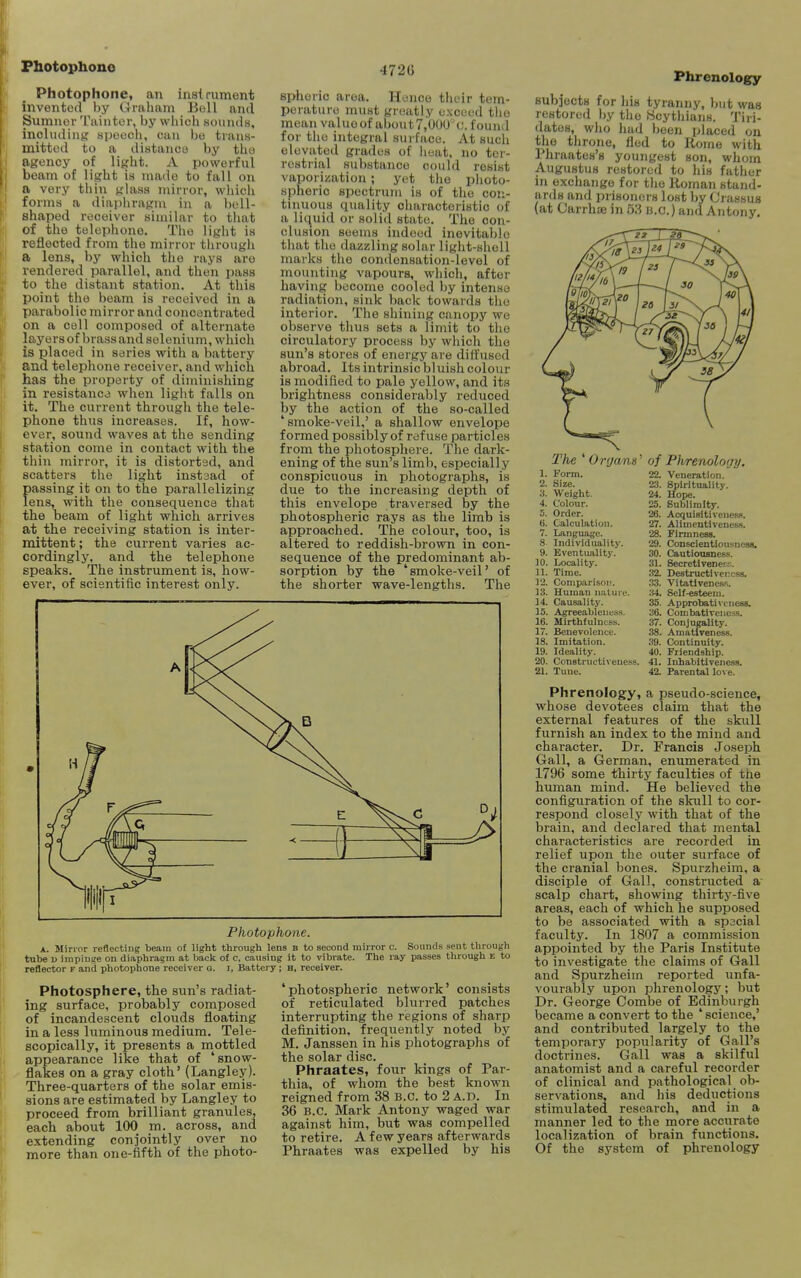 Photophone Photophone, an insirument invented by Graham Boll and Sumner Taiuter, by wliich soiinils, including sijecch, can bo trans- mitted to a diatanco by tho agency of light. A powerful beam of light is made to fall on a very thin glass mirror, whicli forms a diapiiragm in a bell- shaped receiver similar to that of the telephone. Tho light is reflected from the mirror tlirough a lens, by which tho rays are rendered parallel, and then jjass to the distant station. At this point the beam is received in a parabolic mirror and concentrated on a coll composed of alternate layers of brass and selenium, which is placed in series with a battery and telephone receiver, and which has the property of diminishing in resistance when light falls on it. The current through the tele- phone thus increases. If, how- ever, sound waves at the sending station come in contact with the thin mirror, it is distorted, and scatters the light inst3ad of passing it on to the parallelizing lens, with the consequence that the beam of light which arrives at the receiving station is inter- mittent ; the current varies ac- cordingly, and the telephone speaks. The instrument is, how- ever, of scientific interest only. 472G spheric area. Hence their tem- perature must greatly exceed tiie mean valuoof aljout7,00U'i;. found for the integral surface. At such elevated grades of heat, no ter- restrial substance could resist vaporization ; yet the photo- spheric spectruju is of the con- tinuous quality characteristic of a liquid or solid state. The con- clusion seems indeed inevitable that the dazzling solar liglit-sholl marks the condensation-level of mounting vapours, which, after having become cooled by intense radiation, sink back towards the interior. The shining canopy we observe thus sets a limit to the circulatory process by which the sun's stores of energy are diffused abroad. Its intrinsic bluish colour is modified to pale yellow, and its brightness considerably reduced by the action of the so-called 'smoke-veil,' a shallow envelope formed possibly of refuse particles from the photosphere. The dark- ening of the sun's limb, especially conspicuous in photographs, is due to the increasing depth of this envelope traversed by the photosplieric rays as the limb is approached. The colour, too, is altered to reddish-brown in con- sequence of the predominant ab- sorption by the 'smoke-veil' of the shorter wave-lengths. The Photophone. A. Mirror reflecting beam of light through lens b to second mirror c. Sounds sent through tnbe 1) impinge on diaphragm at Imclc of c, causing it to vihrate. The ray passes tlirough e to reflector f and photophone receiver g. i, Battery; H, receiver. Photosphere, the sun's radiat- ing surface, probably composed of incandescent clouds floating in a less luminous medium. Tele- scopically, it presents a mottled appearance like that of 'snow- flakes on a gray cloth' (Langley). Three-quarters of the solar emis- sions are estimated by Langley to proceed from brilliant granules, each about 100 m. across, and extending conjointly over no more than one-fifth of the photo- photospheric network' consists of reticulated blurred patches interrupting the regions of sharp definition, frequently noted by M. Janssen in his photographs of the solar disc. Phraates, four kings of Par- thia, of whom the best known reigned from 38 B.C. to 2 A.D. In 36 B.C. Mark Antony waged war against him, but was compelled to retire. A few years afterwards Phraates was expelled by his Phrenology subjects for hia tyranny, but was restored by the Scythians. Tiri- datos, who hud been placed on tho throne, fled to Rome with Phraates's youngest son, whom Augustus restored to his father in exchange for the Roman stand- ards and prisoners lost by Crassus (at Carrhoe in 53 B.C.) and Antony. The 'Or(jans' Form. Size. Weight. Colour. Order. Calculation. Language. Individuality. Eventuality. Locality. Time. Compariso!!. Human nature. Causality. Agreeablencss. Mirthfulncss. Benevolence. Imitation. Ideality. Constructiveness. Tune. of Phrenology, 22. Veneration. 23. Spirituality. 24. Hope. 25. Sublimity. 26. AcquisitivenesH. 27. Alimentivencss. 28. Firmness. 29. Conscientiousness. 30. Cautiousness. 31. Secretivene;;:. 32. Destructiver.csa. 33. Vitatlvenes-s. 34. Self.esteem. 35. Approbatit'i uess. 36. Combativcncs-s. 37. Conjugality. 38. Amatfveness. 39. Continuity. 40. Friendship. 41. Inhabitivencss. 42. Parental love. Phrenology, a pseudo-science, whose devotees claim that the external features of the skull furnish an index to the mind and character. Dr. Francis Joseph Gall, a German, enumerated in 1796 some thirty faculties of the human mind. He believed the configuration of the skull to cor- respond closely with that of the brain, and declared that mental characteristics are recorded in relief upon the outer surface of the cranial bones. Spurzheim, a disciple of Gall, constructed a scalp chart, showing thirty-five areas, each of which he supposed to be associated with a spscial faculty. In 1807 a commission appointed by the Paris Institute to investigate the claims of Gall and Spurzheim reported unfa- vourably upon phrenology; but Dr. George Combe of Edinburgh became a convert to the ' science,' and contributed largely to the temporary popularity of Gall's doctrines. Gall was a skilful anatomist and a careful recorder of clinical and pathological ob- servations, and his deductions stimulated research, and in a manner led to the more accurate localization of brain functions. Of the system of phrenology