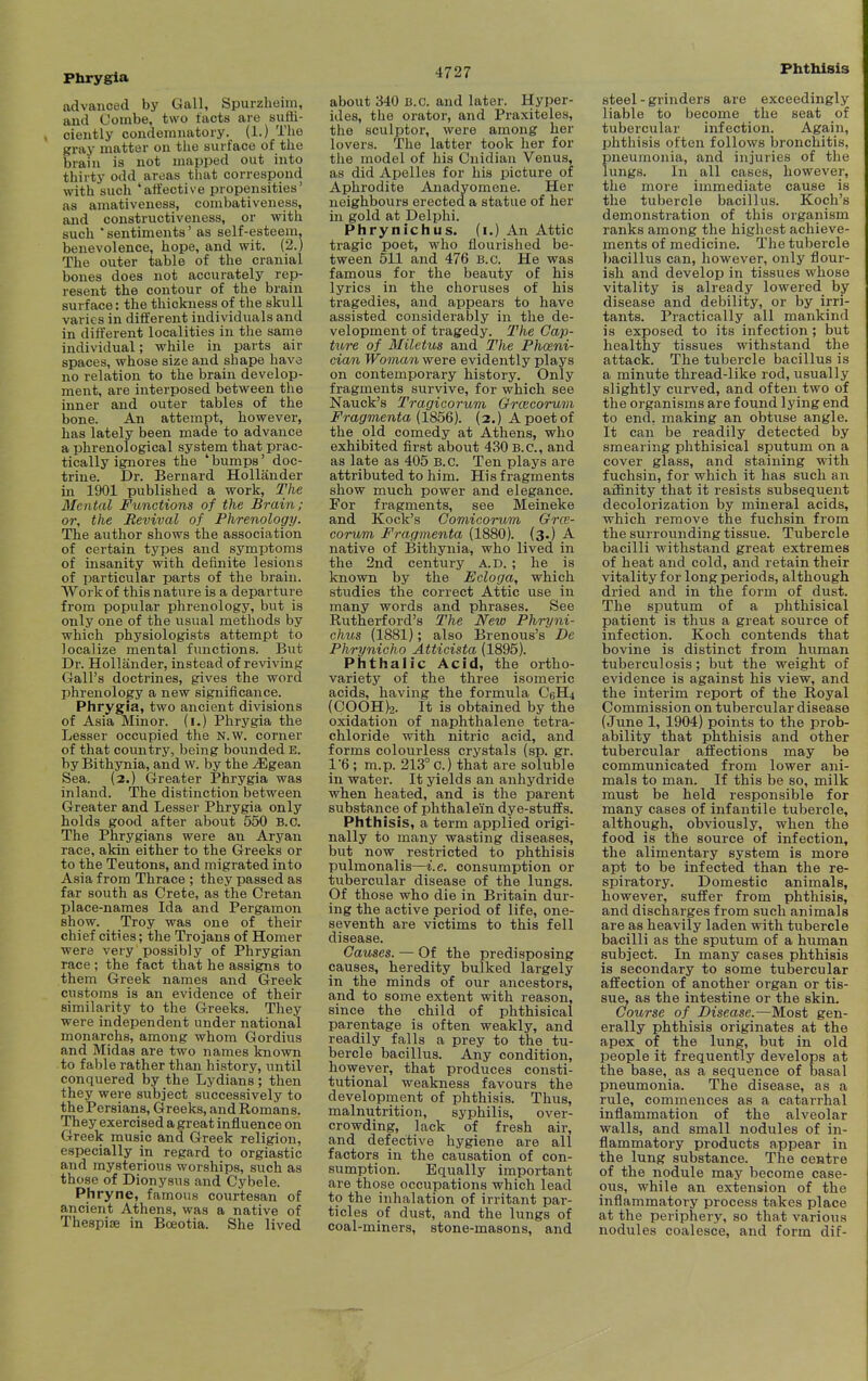 Phrygla advanced by Gall, Spurzheim, and Oombe, two facts are suffi- ciently condemnatory. (1.) The gray matter on the surface of the brain is not mapped out into thirty odd areas that correspond with such 'affective propensities' as amativeness, combativeness, and constructiveness, or with such ' sentiments' as self-esteem, benevolence, hope, and wit. (2.) The outer table of the cranial bones does not accurately rep- resent the contour of the brain surface: the thickness of the skull varies in different individuals and in different localities in the same individual; while in parts air spaces, whose size and shape have no relation to the brain develop- ment, are interposed between the inner and outer tables of the bone. An attempt, however, has lately been made to advance a phrenological system that prac- tically ignores the ' bumps' doc- trine. Dr. Bernard Hollander in 1901 published a work, The Mental Functions of the Brain; or, the Revival of Phrenology. The author shows the association of certain types and symptoms of insanity with definite lesions of particular parts of the brain. Work of this nature is a departure from popular phrenology, but is only one of the usual methods by which physiologists attempt to localize mental functions. But Dr. Hollander, instead of reviving Gall's doctrines, gives the word phrenology a new significance. Phrygia, two ancient divisions of Asia Minor, (i.) Phrygia the Lesser occupied the N.W. corner of that country, being bounded E. by Bithynia, and W. by the ^gean Sea. (2.) Greater Phrygia was inland. The distinction between Greater and Lesser Phrygia only holds good after about 550 B.C. The Phrygians were an Aryan race, akin either to the Greeks or to the Teutons, and migrated into Asia from Thrace ; they passed as far south as Crete, as the Cretan place-names Ida and Pergamon show. Troy was one of their chief cities; the Trojans of Homer were very possibly of Phrygian race ; the fact that he assigns to them Greek names and Greek customs is an evidence of their similarity to the Greeks. They were independent under national monarchs, among whom Gordius and Midas are two names known to fable rather than history, until conquered by the Lydians ; then they were subject successively to the Persians, Greeks, and Romans. They exercised a great influence on Greek music and Greek religion, especially in regard to orgiastic and mysterious worships, such as those of Dionysus and Cybele. Phryne, famous courtesan of ancient Athens, was a native of TheapijB in Boeotia. She lived 4727 about 340 B.C. and later. Hyper- ides, the orator, and Praxiteles, the sculptor, were among her lovers. The latter took her for the model of his Cnidian Venus, as did Apelles for his picture of Aphrodite Anadyomene. Her neighbours erected a statue of her in gold at Delphi. Phrynichus. (i.) An Attic tragic poet, who flourished be- tween 511 and 476 B.C. He was famous for the beauty of his lyrics in the choruses of his tragedies, and appears to have assisted considerably in the de- velopment of tragedy. The Cap- tii,re of Miletus and The Phoeni- cian Woman were evidently plays on contemporary history. Only fragments survive, for which see Nauck's Tragicorum Grcecorum Fragmenta {1856). (2.) A poet of the old comedy at Athens, who exhibited first about 430 B.C., and as late as 405 B.C. Ten plays are attributed to him. His fragments show much power and elegance. For fragments, see Meineke and Kock's Comicorum Grce- corum Fragmenta (1880). (3.) _A native of Bithynia, who lived in the 2nd century a.d. ; he is known by the Ecloga, which studies the correct Attic use in many words and phrases. See Rutherford's The New Phryni- chus (1881); also Brenous's De Phrynicho Atticista (1895). Phthalic Acid, the ortho- variety of the three isomeric acids, having the formula C6H4 (COOH)2. It is obtained by the oxidation of naphthalene tetra- chloride with nitric acid, and forms colourless crystals (sp. gr. 1'6 ; m.p. 213° C.) that are soluble in water. It yields an anhydride when heated, and is the parent substance^ of phthalem dye-stuffs. Phthisis, a term applied origi- nally to many wasting diseases, but now restricted to phthisis pulmonalis—i.e. consumption or tubercular disease of the lungs. Of those who die in Britain dur- ing the active period of life, one- seventh are victims to this fell disease. Causes. — Of the predisposing causes, heredity bulked largely in the minds of our ancestors, and to some extent with reason, since the child of phthisical parentage is often weakly, and readily falls a prey to the tu- bercle bacillus. Any condition, however, that produces consti- tutional weakness favours the development of phthisis. Thus, malnutrition, syphilis, over- crowding, lack of fresh air, and defective hygiene are all factors in the causation of con- sumption. Equally important are those occupations which lead to the inhalation of irritant par- ticles of dust, and the lungs of coal-miners, stone-masons, and Phthisis steel-grinders are exceedingly liable to become the seat of tubercular infection. Again, phthisis often follows bronchitis, pneumonia, and injuries of the lungs. In all cases, however, the more immediate cause is the tubercle bacillus. Koch's demonstration of this organism ranks among the highest achieve- ments of medicine. The tubercle bacillus can, however, only flour- ish and develop in tissues whose vitality is already lowered by disease and debility, or by irri- tants. Practically all mankind is exposed to its infection; but healthy tissues withstand the attack. The tubercle bacillus is a minute thread-like rod, usually slightly curved, and often two of the organisms are found lying end to end, making an obtuse angle. It can be readily detected by smearing phthisical sputum on a cover glass, and staining with fuchsin, for which it has such an afBnity that it resists subsequent decolorization by mineral acids, which remove the fuchsin from the surrounding tissue. Tubercle bacilli withstand great extremes of heat and cold, and retain their vitality for long periods, although dried and in the form of dust. The sputum of a phthisical patient is thus a great source of infection. Koch contends that bovine is distinct from human tuberculosis; but the weight of evidence is against his view, and the interim report of the Royal Commission on tubercular disease (June 1, 1904) points to the prob- ability that phthisis and other tubercular affections may be communicated from lower ani- mals to man. If this be so, milk must be held responsible for many cases of infantile tubercle, although, obviously, when the food is the source of infection, the alimentary system is more apt to be infected than the re- spiratory. Domestic animals, however, suffer from phthisis, and discharges from such animals are as heavily laden with tubercle bacilli as the sputum of a human subject. In many cases phthisis is secondary to some tubercular affection of another organ or tis- sue, as the intestine or the skin. Course of Disease.—Most gen- erally phthisis originates at the apex of the lung, but in old people it frequently develops at the base, as a sequence of basal pneumonia. The disease, as a rule, commences as a catarrhal inflammation of the alveolar walls, and small nodules of in- flammatory products appear in the lung substance. The centre of the nodule may become case- ous, while an extension of the inflammatory process takes place at the periphery, so that various nodules coalesce, and form dif-