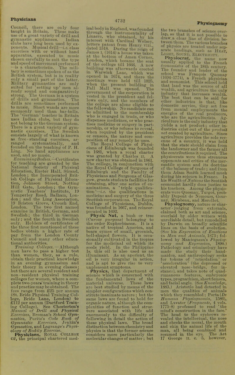 Physicians Council, there are only four taught in Britain. These make use of a great variety of drill and gymnastie ai>i)liances. Indian clubs iiave long been used by ex- ponents. Musical drill—i.e. class exercises with or without hand apparatus, executed to music chosen carefully to suit the typo and speed of movement performed --is a characteristic. The mili- tary is sometimes spoken of as the British system, but is in reality only a small part of the latter. Military gymnastics are only suited for 'setting up' men al- ready sound and comparatively strong. The German is a system of drills and gymnastics. The drills are sometimes performed to music. Short wands are more commonly used than bar-bells. The 'German' teacher in Britain uses Indian clubs, but they do not belong to the German system. There is a great variety of gym- nastic exercises. The Swedish consists largely of what is known as free - standing exercises, ar- ranged systematically, and founded on the teaching of P. H. Ling. No hand appliances are used, and no music. Examining Bodies.—Certi&csites for teaching are granted by the National Society of Physical Education, Exeter Hall, Strand, London; the Incorporated Brit- ish College of Physical Educa- tion, Johnson Street, Netting Hill Gate, London; the Gym- nastic Teachers' Institute, 19 Temperley Road, Balham, Lon- don ; and the Ling Association, 19 Briston Grove, Crouch End, London. The two iirst named examine in British, German, and Swedish; the third in German only; and the fourth in Swedish only. Holders of certificates of the three first mentioned of these bodies obtain a higher rate of pay from the London County Council and many other educa- tional authorities. Training Colleges.—Although men have to pass a higher test than women, they, as a rule, obtain their practical knowledge in an evening gymnasium and their theory in evening classes; but there are several resident and non - resident physical training colleges for women, where a com- plete two-yearg' training in theory and practice may be obtained. The fees range from £2.5 per annum (St. Bride Physical Training Col- lege, Bride Lane, London) to £112 per annum (Dartford Train- ing College). See Chesterton's 3Ianual of Drill and Physical Exercises, Broman's School Gym- nastics, Puritz's Code Book of Gymnastic Exercises, Jenlcin's Gymastics, and Lagrange's Physi- ology of Bodily Exercise. Physicians, Royal College 4732 ical body in England, was founded through the instrumentality of Linacrc, who obtained, by his interest with Cardinal WoLsey, letters patent from Henry vni ' dated 1518. During the reign of James i. (1014) a house was taken at the bottom of Amen Corner, London, which became the seat of the college till IGUU. A new building was afterwards erected in Warwick Lane, which was opened in 1074, and there the meetings were held till 1825, when the present building in Pall Mall was opened. The government of the corporation is vested in the president and fel- lows only, and the members of the college are alone eligible to the fellowship. No candidate can be admitted to the membership who is engaged in trade, or who dispenses medicines, or who prac- tises medicine or surgery in part- nership, or who refuses to reveal, when required by the president or censors, the nature and com- position of any remedy he uses. The Royal College of Physi- cians of Edinburgh was founded in 1681, when a royal charter was granted by Charles ii. A new charter was obtained in 1861. The college, in conjunction with the Royal College of Surgeons of Edinburgh and the Faculty of Physicians and Surgeons of Glas- gow, grants students facilities for obtaining, after one series of ex- aminations, a ' triple qualifica- tion'—i.e. the qualifications in medicine and surgery of the three Scottish corporations. The Royal College of Physicians, Dublin, was founded in 1667, and reincor- porated in 1092. Pliysic Nut, a bush or tree {Curcas purgans) belonging to the order Euphorbiaceee. It is a native of tropical America, and bears cymes of small, greenish, bell-shaped flowers. It is occa- sionally cultivated in the tropics for the medicinal oil which its seeds yield. In the Philippine Is. this oil is also used as an illuminant. As an aperient, the oil is verj' irregular in action, and is apt to give rise to w&ry unpleasant symptoms. Physics, that department of science which is concerned with the fundamental laws of the material universe. These laws are best studied by means of the simpler configurations which con- stitute inanimate nature ; but the same laws are found to hold for organic nature, although the com- plexities of function and struc- ture associated with life add enormously to the difficulty of following in detail the action of these physical laws. The broad distinction between chemistry and physics is that the former science considers more particularly the Physiognomy the two branches of science over- lap, so that it is not ijossible to draw a clear line of division be- tween them. The various branches of physics are ti-eated under sep- arate headings, such as Heat, Light, Sounij, ELECTKiciTv. Pliysiocrat, tlio name now usually applied to the French econoiaiistcs of the 18th century. The founder and leader of the school was Francois Quesnay (1094-1774), a French physician and economist. This school held that land was the source of all wealth, and agriculture the only industry that ino'eases wealth. The best that can be said for other industries is that, like domestic service, they set free from menial employments the energies of the real producers, who are the agriculturists. Ag- riculture is the only industry that yields a net product; other in- dustries exist out of the produit net created by agriculture. Since agriculture provides the sole rev- enue of a country, it was held that the state should claim from the landowner and the farmer all the contributions it required. The physiocrats were thus strenuous opponents and critics of the mer- cantile system and its doctrine of the balance of trade ; and from them Adam Smith learned much during his sojourn in.Francs. In his Wealth of Nations the Scottish economist hardly does justice to his teachers. Among the pliysjo- crats were Quesnay, Turgot, prob- ably Dupont de Nemours, Gour- nay, Mirabeau, and Morellet. Physiognomy, nature or char- acter - judging from extsrnals, claimed both as art and science, overlaid by older writers with unreliable detail, but remodelled by Darwin on broadly scientific lines on the basis of evolution. (See his Expression of Emotions in Man and Animals, 1873; fol- loAved by Mantegazza's Physiog- nomy and Expression, 1890.) Pathology and criminology have made the study their hand- maiden, and anthropology seeks for tokens of ' retardation' or 'acceleration' (the depressed or elevated nose - bridge, for in- stance), and takes note of quad- rumanous features, embryonic types, prognathism, short femora, and facial angle. (See Knowledge, 1883.) Aristotle had detected in men the qualities of animals which they resembled ; Porta (De Humana Physiognomia, 1586), and Lavater {Fragmcnte, 4 vols. 1775-8) professed to read 'the mind's construction in the face.' The head to the eyebrows re- vealed the intellectual, the nose and cheeks the moral, the mouth and chin the animal life of the man, all being combined and resumed in the eye. The Act