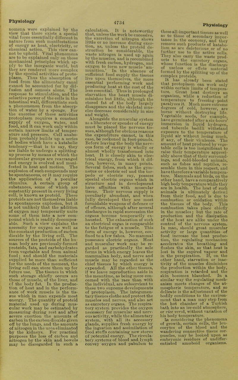 nomena were explained by the view that there exists a special vital force essentially ditt'erent in nature from such manifestations of energy as heat, electricity, or chemical action. Tliia view can- not be upheld. Vital phenomena are to be explained only on those mechanical principles which ap- ply to the inorganic world, but they are rendered more complex by the special activities of proto- plasm. Thus the absorption of food from the alimentary canal cvnnot be accounted for by dif- fusion and osmosis alone. The response to stimulation, and the selective power of the cells in tlie intestinal wall, differentiate such a phenomenon from the absorp- tion of water by a sponge. For the exercise of tliese activities protoplasm requires a constant supply of oxygen, water, and food, and it can work only within certain narrow limits of temper- ature and pressure. Cell anabo- lism probably builds up a series of bodies which have a katabolic tendency — that is to say, they are liable to undergo a splitting- up process by means of which the molecular groups are rearranged and energy is evolved and mani- fested in heat and motion. The explosion of such compounds may be spontaneous, or it may require the application of a peculiar stimulus. A certain group of substances, some of which are constantly present in every living cell, is known as proteid. These proteids are not themselves liable to spontaneous explosion, but it is not unlikely that the addition of oxygen may temporarily unite some of them into a new com- pound which is readily decompos- able. Such a view explains the necessity for oxygen as well as the constant production of carbon dioxide by the living cell. The sources of the proteids of the hu- man body are previously-formed proteids, fats, and carbohydrates from vegetable and from animal food ; and should the materials supplied be more than sufficient for the needs of the moment, the living cell can store them up for future use. The tissues in which such storage chiefly occurs are those of muscle, of the liver, and cf the body fat. In the produc- tion of heat and in the perform- ance of work muscle is the tis- sue which in man expends most energy. The quantity of proteid material used up during mus- cular work may be estimated by measuring during rest and after severe exertion the amounts of carbon in the carbon dioxide given off by the lungs, and the amounts of nitrogen in the urea eliminated by the kidneys. For practical purposes the loss of carbon and nitrogen by the skin and bowels may be disregarded in such a 4734 calculation. It is noteworthy that, unless the work be excessive, the excretion of nitrogen shows little or no increase during exer- tion, as, unless the proteid de- struction bo considerable, the waste nitrogen is used up again i)y the muscles, and is recombined with fresh carbon, hydrogen, and oxygen to form new muscle 'am- munition.' In the absence of sufficient food supply the tissues live upon themselves, tlio more essential performing work and producing heat at the cost of the less essential. Thus in prolonged starvation the heart muscle di- minishes but little, altliough the stored fat of the body largely disappears and the skeletal mus- cles decrease considerably in size and weight. Alongside the muscular system as a liberator or spender of energy must be placed the nervous tis- sues, although for obvious reasons the expenditure cannot, in this case, bo reckoned in foot-p6unds. Before leaving the body the nerv- ous form of energy is wholly or almost wholly transformed into lieat. It is closely akin to elec- trical energy, from which it dif- fers, however, in many points. Several fishes, such as the gym- notus or electric eel and the tor- pedo or electric ray, possess special electric organs which in structure and in development have affinities with muscular tissue. Their nervous supply is peculiarly abundant, and when fully developed they are most formidable weapons of defence or of offence, although after several discharges in rapid succession the organs become temporarily ex- hausted. The exhaustion of such an electrical organ is comparable to the fatigue of a muscle. This form of energy is, however, con- fined to a few fishes. No mammal possesses electric organs. Heat and muscular work may be re- garded as practically the sole forms in which energy leaves the mammalian body, and nerve and muscle may be regarded as the chief tissues by which energy is expended. All the other tissues, if we leave reproduction aside in the meantime, as being more con- cerned with the race than with the individual, are subservient to these two supreme developments of protoplasm. The integumen- tary tissues clothe and protect the muscles and nerves, and also act as excretory organs. The respira- tory system provides the oxygen necessary for muscular and nerv- ous activity, while the alimentary system, with all its accessory glands, supplies fresh energy by the ingestion and assimilation of food stuffs containing new stores of potential energy. The circula- tory systems of blood and lymph convey oxj^gen and pabulum to Physiology these all-important tissues as well as to those of secondary inijior- tance in tlie economy, and they remove such pimlucts of katabo- Hsin as are deletoi ious or of no fui-ther use to the active cells. They also carry the waste prod- ucts to the excretory organs, whose function is the discharge of useless or effete material formed by the splitting up of tlie complex proteids. It has already been stated tliat protoplasm can work only within certain limits of tempera- ture. Great heat destroys an organism, while a reduction of temperature to freezing - point paralyzes it. Much more extreme degrees of cold, however, are borne without destroying life. Vegetable seeds, for example, have germinated after a six-hours' immersion in liquid hydrogen, and tubercle bacilli withstand exposure to the temperature of liquid air without losing much, if any, of their viiulence. The amount of heat produced by vege- table cells is too insignificant to raise their temperature appreci- ably above that of their surround- ings, and cold-blooded animals, such as fishes and reptiles, re- semble them in this respect, and have therefore a variable tempera- ture. Mammals and birds, on the other hand, have a comparatively high body temperature while thej' are in health. The heat of such animals is ultimately derived from their food, and is due to combustion or oxidation within the tissues of the body. This combustion takes place chiefly in the muscles; but the rate of production and the dissipation of the heat are alike under the control of the nervous system. In man, should great muscular activity or large quantities of food increase the heat produc- tion, the regulating mechanism acceleratas the breathing and flushes the skin, so that heat is lost in the expired vapour and in the perspiration. If, on the other hand, starvation or inac- tivity of the muscles diminishes the production within the body, respiration is retarded and the skin becomes blanched. In a similar way the regulating mech- anism meets changes of the at- mospheric temperature, and so delicate is the adjustment of the bodily conditions to the environ- ment that a man may step from the hot chamber of a Turi\ish bath into an ice-cold atmosphere, or ^'ice vcrsd, without variation of his body temperature. Jji considering the phenomena of growth, certain cells, the leu- cocytes of the blood and the wandering connective tissue cor- puscles, may be looked upon as embryonic residues of undiffer- entiated amoeboid organisms.