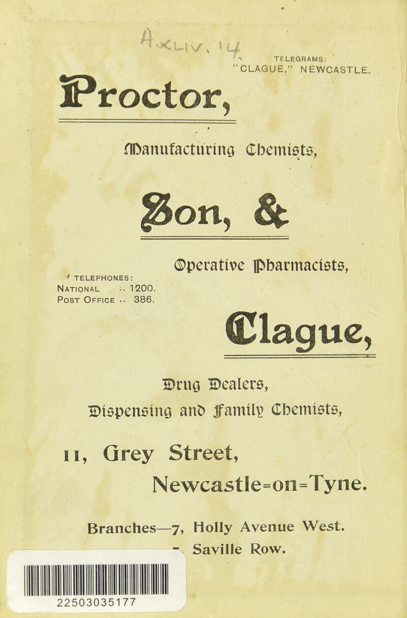 Proctor, TELEGRAMS: CLAGUE, NEWCASTLE. flDanufacturiiiG Cbemiets, 3on, & 0perative pbarmaciets, ' telephones: National 1200. Post Office .. 386. Clague, DruG Dealers, IDlspensing anO family Cbemists, II, Qrey Street, Newcastle=on=Tyne, Branches—7, Holly Avenue West. - Saville Row. 22503035177