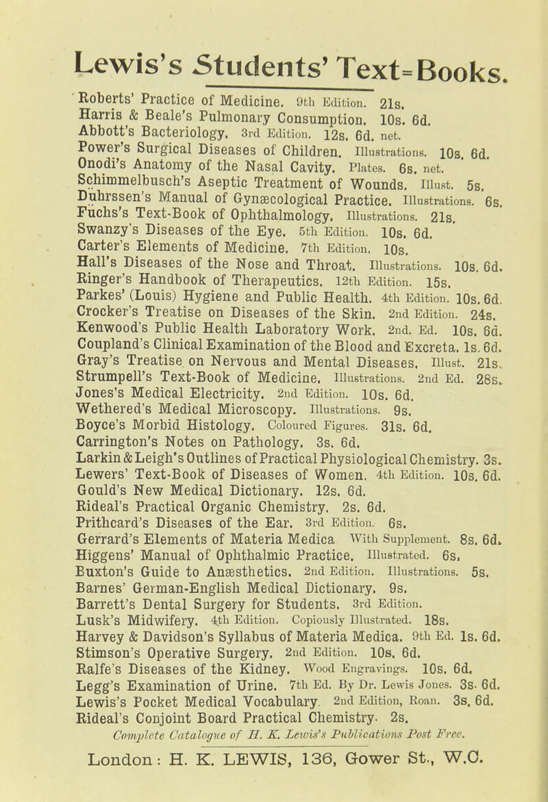 Lewis's Students'Text= Books. ■ Roberts' Practice of Medicine. 9tii Edition. 21s. Harris & Beale's Pulmonary Consumption. lOs! 6d. Abbott's Bacteriology. 3rd Edition. I2s. 6d. net. Power's Surgical Diseases of Children.' Illustrations. lOs 6d Onodi's Anatomy of the Nasal Cavity. Plates. 6s. net. Schimmelbusch's Aseptic Treatment of Wounds. lUust. 5s. Duhrssen's Manual of GynaBcological Practice. Illustrations. 6s. Fuchs's Text-Book of Ophthalmology. Illustrations. 21s. Swanzy's Diseases of the Eye. 5th Edition. lOs. 6d. Carter's Elements of Medicine. 7th Edition, lOs. Hall's Diseases of the Nose and Throat. Illustrations. lOs. 6d. Ringer's Handbook of Therapeutics. I2th Edition. I5s. Parkes' (Louis) Hygiene and Public Health. 4th Edition. lOs. 6d. Crocker's Treatise on Diseases of the Skin. 2nd Edition. 24s. Kenwood's Public Health Laboratory Work. 2nd. Ed. lOs. 6d. Coupland's Clinical Examination of the Blood and Excreta. Is. 6d. Gray's Treatise on Nervous and Mental Diseases. Illust. 21s., Strumpell's Text-Book of Medicine. lUustrations. 2nd Ed. 28s. Jones's Medical Electricity. 2nd Edition. lOs. 6d. Wethered's Medical Microscopy. Illustrations. 9s. Boyce's Morbid Histology. Coloured Figures. 31s. 6d. Carrington's Notes on Pathology. 3s. 6d. Larkin& Leigh's Outlines ofPractical Physiological Chemistry, 3s. Lewers' Text-Book of Diseases of Women. 4th Edition. lOs. 6d. Gould's New Medical Dictionary. 12s. 6d. Rideal's Practical Organic Chemistry. 2s. 6d. Prithcard's Diseases of the Ear. 3rd Edition. 6s. Gerrard's Elements of Materia Medica With Supplement. 8s. 6d» Higgens' Manual of Ophthalmic Practice, illustrated. 6s. Buxton's Guide to Ansesthetics. 2nd Edition. Illustrations. 5S. Barnes' German-English Medical Dictionary. 9s. Barrett's Dental Surgery for Students. 3rd Edition. Lusk's Midwifery. 4th Edition. Copiously Illustrated. IBs. Harvey & Davidson's Syllabus of Materia Medica. 9th Ed. is. 6d. Stimson's Operative Surgery. 2nd Edition. lOs. 6d. Ralfe's Diseases of the Kidney. Wood Engravings. lOs. 6d, Legg'S Examination of Urine. Vth Ed. By Dr. Lewis Jones. 3s- 6d. Lewis's Pocket Medical Vocabulary. 2nd Edition, Roan. 3s. 6d. Rideal's Conjoint Board Practical Chemistry. 2s. Complete Catalogue of H. K. Lewis's Publications Post Free. London: H. K. LEWIS, 136, Gower St., W.O.