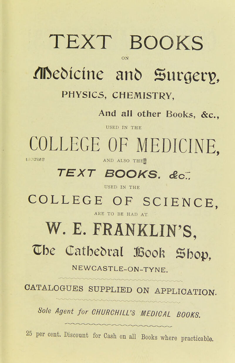 TEXT BOOKS ON /Iftebicine an6 Surgery, PHYSICS, CHEMISTRY, And all other Books, &c., USED IN THE COLLEGE OF MEDICINE, t'-SIH3 AND ALSO THEg TEXT BOOKS. £cZ USED IN THE COLLEGE OF SCIENCE, ARE TO BE HAD AT W. E. FRANKLIN'S, Z\)c Catbebral Book Sbop, NEWCASTLE-ON-TYNE. CATALOGUES SUPPLIED ON APPLICATION. Sole Agent for CHURCHILL'S MEDICAL BOOKS. 25 per cent. Discount for Cash on all Books where practicable.