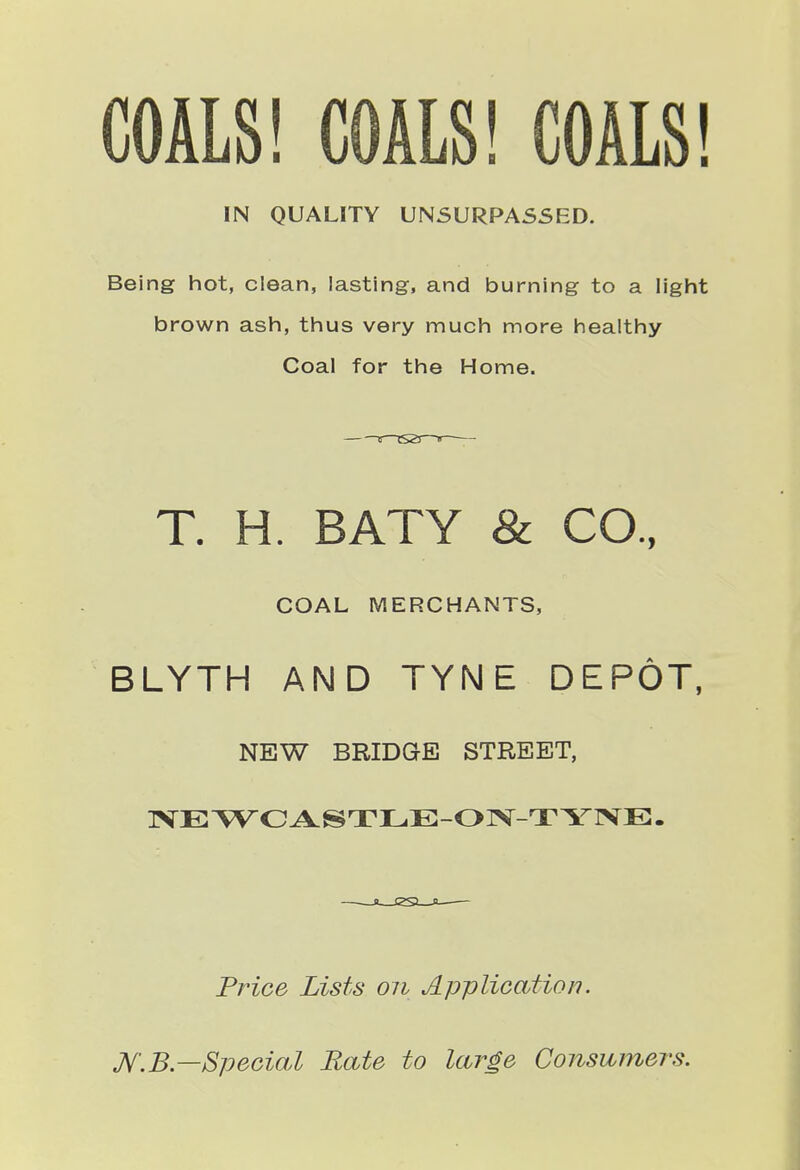 COALS! COALS! COALS! IN QUALITY UNSURPASSED. Being hot, clean, lasting, and burning to a light brown ash, thus very much more healthy Coal for the Home. T. H. BATY & CO., COAL MERCHANTS, BLYTH AND TYNE DEPOT, NEW BRIDGE STREET, Price Lists on Application. K.B.—Special Rate to large Consumers.