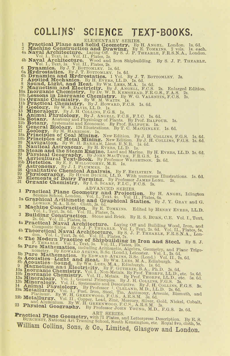 COLLINS' SCIENCE TEXT-BOOKS. ELEMENTARY SERIES. 1 Practical Plane and Solid Geometry. By H. ngel. London. Is. Bd. 2 Machine Construction and Drawing. By E. Tomkins. 2 vols. Is. each, •ia Naval Architecture. Laying Oflf. By S. J. p. Theaelb, E.R.S.N.A., London. Vol. I., Text, Is. Vol. II., Plates, 2s. 4b Naval Architecture. Wood and Iron Shipbuilding. By S. J. P. Thearle. Vol. I., Text, Is. Vol. IL, Plates, 2s. 6 Dynamics. By J. T. Bottomley. Is. 6d. 6a Hydrostatics. By J. T. Bottowley. Js. 6d. 6b Dynamics and Hydrostatics, l Vol. By J. T. Bottomlet. 3s. 7 Applied Mechanics. By H. Evers, LL.D. Is. 6d. 8 Sound, Light, and Heat. By Wm. Lees, M.A. Is. 6d. 9 Magnetism and Electricity. By J. Angell, F.C.S. 2s. Enlarged Edition. lOa Inorganic Chemistry. By Dr. w. B. Kemshead, e.r G.S., F.A.S. 2s. lOb Lessons m Inorganic Chemistry. By w. G. Valentin, E.O.S. 2s. Ua Organic Ciiemistry. By W. M. Watts. Is lib Practical Chemistry. By J. Howard, F.C.S. Is. 6d. 12 Geology. By W. S. Davis, LL. D. Is 13 Mineralogy. By J. H. Collins, F.G.S. Is. 14 Animal Physiology. By J. Anqbll, F.O.S., F.LO. Is. 6d. 15a Botany. Anatomy and Physiology of Plants. By Prof. Balfour. Is. lob Botany. Systematic and Economic. By Prof. Balfour Is 16 General Biology. 124 Illustrations. By T. C. MacGinley. Is. 6d. 17 Zoology. By M. Harbison. Is. ^Jii^^i^ilf °l Sr^^ j^^^^^- ^^'^ Edition. By J. H. Collins, F.G.S. Is. 6d. i^NvS\H^n^«^f„''*^TF?I^A ^^'^^^^^ New Edition. By J. H. Collins, F.G.S. Is. 6d. SV NavigaUon. By W. H. Bakham, Lieut. E.N.R. Is Gd 21 Nautical Astronomy. By H. Evbrs, LL.D. is ll T^^^^^^?9-t^t^}^f:^ Engine. Land and Marine. By H. EvERS, LL.D. Is. 6d. -t^^ysical Geography. By John MaoTurk, F.R G S. Is ^> ^fito^ll*'^'^ iT®^*.',?®^- Professor Wrightson. 2s. 6d. 25b Dietetics. By E. F. Willouqhby, M.B. Is 27 Astronomy. By J. L Plummek. is If Analysis. By F. Beilstbin. is. 30 ^^I-^^St^^f^^FjJ^^^^-''''^''''':}'^-^- With numerous niustrations. Is. 6d. qi nl^^i^^Zi^^^F^ Farming. By Professor James Long. 28. 31 Organic Chemistry. By i. s. Scarf, F.LC, F.C.S. 2s. 1 T>,.o«4-i«oi TO! ^ ADVANCED SERIES. ' ^tSeSc?^^^^^^^^^ angel, Islington '''i^^vl^o^Sf lte«C«afs S^atl^r^Bt^-J. Y. GRAY and G. ' ^*V?^L L^''e?t^!s*^J^^*V°o?'ll'^|.lL'r7f ^'''^ ^^^^ ^ ^^^''v^f^fMs- Brick. ByR.S.BuRN,O.E. Vol. L, Te.xt. 5b ■Piivi» iVT^Vii^^vr^*- ■ft^P''' (Lond.), Leicester. Vol. 1. 2s 6d B-T 4 3: fiathematics. By Edward Atkins S Sc (Lond > Vn tt 9^ ra 9 Magnetism am Slectrioity. By F Guthrie b A p^^^^ -^o ca ,^ , Plarimfm.'^-By w: h' GrIevwood F^! ^?^'A ^Tir^?' h'''^'''''- Bismuth, and 23 Physical Geography. By Professor JoHN-YotNG,^M:D.f F.G.S. 2s. Gd. ART Series Bup!aHlr?&*Sl^^^|^^,^'i„t's^iLT^l'^ Letterpress Description. By E. S. Willinm rr^uZT a Kensington, etc. Royal 8vo, cloth, Ss. William Collins, Sons, & Co., Limited, Glasgow and London.