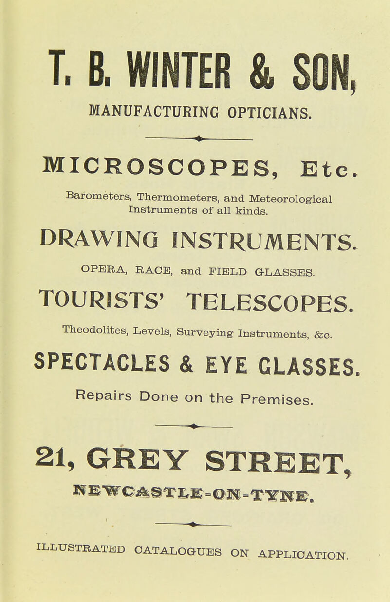 T. B. WINTER & SON, MANUFACTURING OPTICIANS. . MICROSCOPES, Etc. Barometers, Thermometers, and Meteorological Instruments of all kinds. DRAWING INSTRUMENTS. OPERA, RACE, and FIELD GLASSES. TOURISTS' TELESCOPES. Theodolites, Levels, Surveying Instruments, &c. SPECTACLES & EYE GLASSES. Repairs Done on the Premises. 21, GREY STREET, ILLUSTRATED CATALOGUES ON APPLICATION.