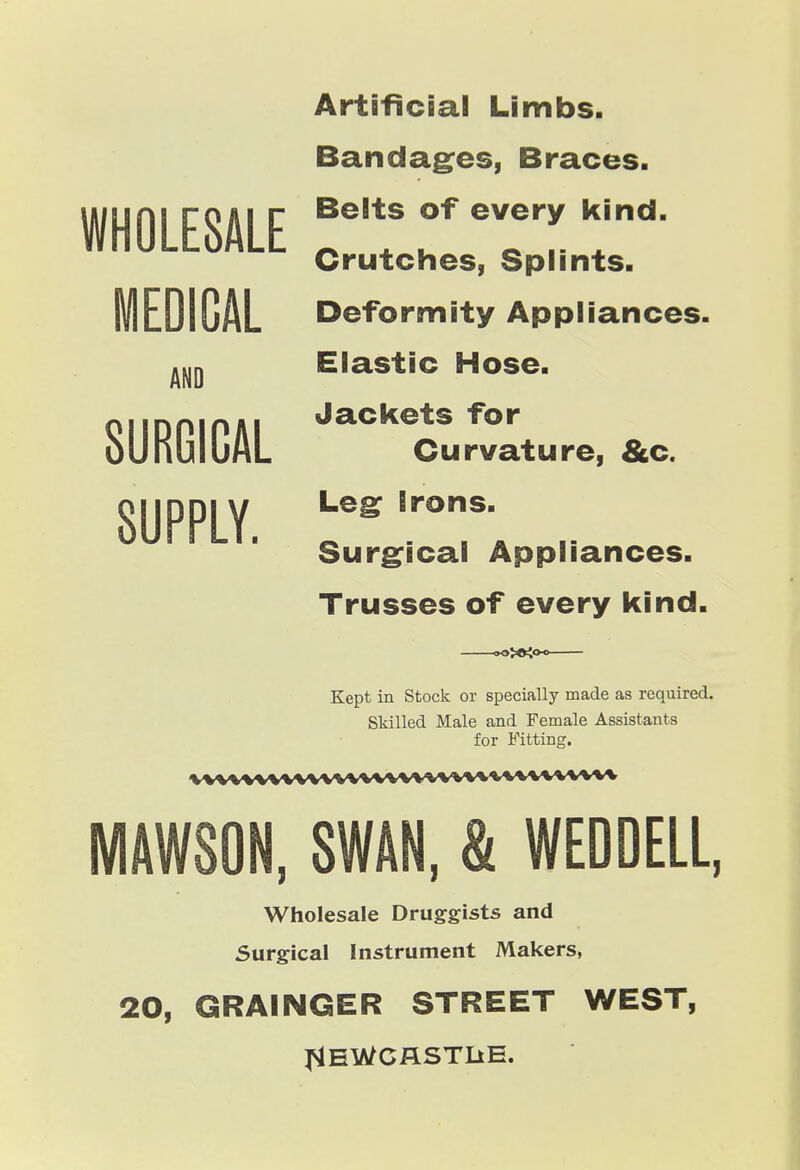 WHOLESALE AND SURGICAL SUPPLY. Artificial Limbs. Bandag^es, Braces. Belts of every kind. Crutches, Splints. MEDICAL Deformity Appliances. Elastic Hose. Jackets for Curvature, &c. Leg; Irons. Surgical Appliances. Trusses of every kind. —^>t<°-^— Kept in Stock or specially made as required. Skilled Male and Female Assistants for Fitting. vvwvwwvvwwwwwwwwvwwv MAWSON, SWAN, & WEDDEll, Wholesale Druggists and Surgical Instrument Makers, 20, GRAINGER STREET WEST, J^EWCflSTIiE.