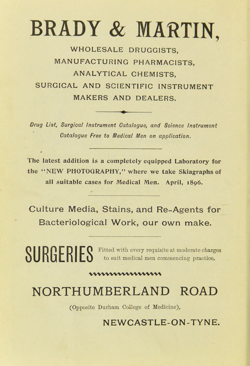 BRADY & MARTIN, WHOLESALE DRUGGISTS, MANUFACTURING PHARMACISTS. ANALYTICAL CHEMISTS, SURGICAL AND SCIENTIFIC INSTRUMENT MAKERS AND DEALERS. Drug List, Surgical Instrument Catalogue, and Science instrument Catalogue Free to Itfedical IVIen on application. The latest addition is a completely equipped Laboratory for the NEW PHOTOGRAPHY, where we take Skiagraphs of all suitable cases for Medical Alen. April, 1896. Culture Media, Stains, and Re-Agrents for Bacteriologrical Work, our own make. NORTHUMBERLAND ROAD SURGERIES Fitted with every requisite at moderate charges to suit medical men commencing practice. vwwwvvwvwvw% (Opposite Durham College of Medicine),