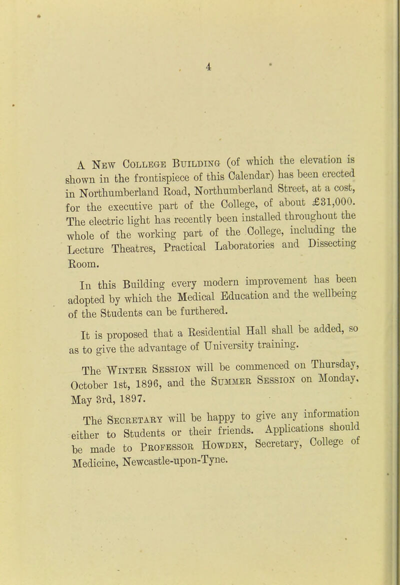 A New College Building (of which the elevation is shown in the frontispiece of this Calendar) has been erected in Northumberland Road, Northumberland Street, at a cost, for the executive part of the College, of about £31,000. The electric Ught has recently been installed throughout the whole of the working part of the College, including the Lecture Theatres, Practical Laboratories and Dissecting Room. In this Building every modern improvement has been adopted by which the Medical Education and the wellbemg of the Students can be furthered. It is proposed that a Residential Hall shall be added, so as to give the advantage of University training. The WiNTEE Session will be commenced on Thursday, October 1st, 1896, and the Summer Session on Monday, May 3rd, 1897. The Seceetary wUl be happy to give any information either to Students or their friends. Applications should be made to Professor Howden, Secretary, College ot Medicine, Newcastle-upon-Tyne.