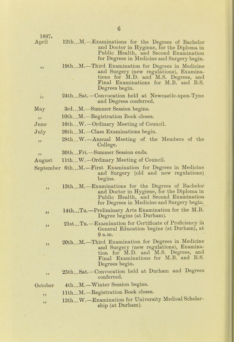 1897. April 12th...M.—Examinations for the Degrees of Bachelor and Doctor in Hygiene, for the Diploma in Public Health, and Second Examination for Degrees in Medicine and Surgery begin. „ 19th...M.—Third Examination for Degrees in Medicine and Surgery (new regulations), Examina- tions for M.D. and M.S. Degrees, and Final Examinations for M.B. and B.S. Degrees begin. 24th...Sat.—Convocation held at Newcastle-upon-Tyne and Degrees conferred. May 3rd...M.—Summer Session begins. 10th...M.—Registration Book closes. June 16th...W.—Ordinary Meeting of Council. July 26th...M.—Class Examinations begin. ,, 28th...W.—Annual Meeting of the Members of the College. ,, 30th...Fri.—Summer Session ends. August llth...W.—Ordinary Meeting of Council. September 6th...M.—First Examination for Degrees in Medicine and Surgery (old and new regulations) begins. ,j 13th...M.—Examinations for the Degrees of Bachelor and Doctor in Hygiene, for the Diploma in Public Health, and Second Examination for Degrees in Medicine and Surgery begiu. „ 14:th...Tu.—Preliminary Arts Examination for the M.B. Degree begins (at Durham). 21st...Tu.—Examination for Certificate of Proficiency in General Education begins (at Durham), at 9 a.m. „ 20th...M.—Third Examination for Degrees in Medicine and Surgery (new regulations), Examina- tion for M.D. and M.S. Degrees, and Final Examinations for M.B. and B.S. Degrees begin. 25th...Sat.—Convocation held at Durham and Degrees conferred. October 4th... M. — Winter Session begins. ,, 11th... M. —Registration Book closes. „ 13th.,.W.—Examination for University Medical Scholar- ship (at Durham).