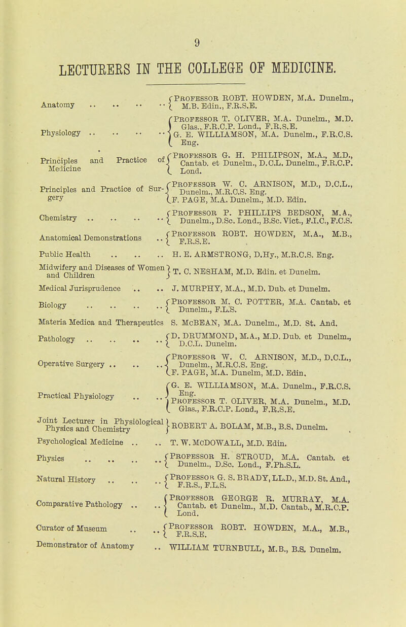 rPaOFBSSOR BOBT. HOWDEN, M.A. Dunelm., Anatomy ^ M.B. Edin., F.R.S.E. {Professor T. OLIVER, M.A. Dunelm., M.D. Glas., F.R.C.P. Lond., P.E.S.E. G. B. WILLIAMSON, M.A. Dunelm., P.R.C.S. Eng. ^. . , \ -n t-- ^ PROFESSOR G. H. PHILIPSON, M.A., M.D., Principles and Practice ot \ Cantab. et Dunelm., D.C.L. Dunelm., P.R.C.P. Medicine Lond, ^. . , J J.. CO rPBOFESSOR W. C. ARNISON, M.D., D.C.L., Principles and Practice of Sur-S dunelm., M.R.CS. Eng. S^^y If. page, M.A. Dunelm., M.D. Edin. -,, . , yProfessor P. PHILLIPS bedson, m.a., Chemistry | Dunelm., D.Sc. Lend., B.Sc. Vict., F.I.C., P.C.S. Anatomical Demonstrations ..{^^Ts.l!'' Public Health H. E. ARMSTRONG, D.Hy., M.R.CS. Eng. ^Ln'd cKen^'''^''' °* Women j p. NESHAM, M.D. Edin. et Dunelm. Medical Jurisprudence .. .. J. MURPHY, M.A., M.D. Dub. et Dunelm. ■BioioBY f Professor M. C. POTTER, M.A. Cantab, et X Dunelm., P.L.S. Materia Medica and Therapeutics S. McBEAN, M.A. Dunelm., M.D. St. And. Patholomr f^- DRUMMOND, M.A., M.D. Dub. et Dunelm., ^ T^ Q j^^ Dunelm. (Professor W. C. AENISON, M.D., D.CL., Operative Surgery } Dunelm., M.R.CS. Eng. Cp. page, M.A. Dunelm, M.D. Edin. fG. E. WILLIAMSON, M.A. Dunelm., P.R.C.S. Practical Physiology .. ] p^^Tessor T. OLIVER, M.A. Dunelm., M.D. (. Glas., P.R.C.P. Lond., P.R.S.E. •thUcT^d Chemisfe''°'°^^^^^} liOBERT A. BOLAM. M.B., B.S. Dunelm. . Psychological Medicine .. .. T. W. MoDOWALL, M.D. Edin. Physics f Professor H. STROUD, M.A. Cantab, et I Dunelm., D.So. Lond., F.Ph.S.L. Natural History ( Pbofesso h G. S. BRADY, LL.D., M.D. St. And., r, T. , (Professor George r. MURRAY, M.A. Comparative Pathology .. Cantab, et Dunelm., M.D. Cantab., M.R.C.P. (. Lond. Curator of Museum ., (Professor ROBT. HOWDEN, M.A,, M.B., i P,R.S,E, Demonstrator of Anatomy .. WILLLAM TURNBULL, M.B., B.S. Dunelm.