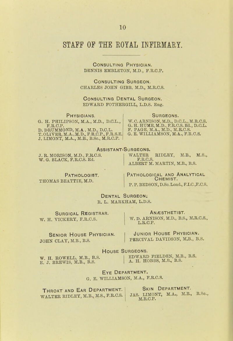 STAFF OF THE ROYAL INFIRMAEY. Consulting Physician, dennis embleton, m.d,, p.r.o.p. Consulting Surgeon, charles john gibb, m.d., m.r.o.s. Consulting Dental Surgeon. EDWARD FOTHERGILL, L.D.S. Eng. Physicians, g. h. philipson, m,a., m.d., d.c.l., FRCP D. DRUkkoND, M.A . M.D., D.C.L. T. OLIVER, M.A.,M.D., F.R.C.P., P.R.S.E. J, LIMONT, M.A., M.B., B.Sc, M.R.C.P. Surgeons, w. 0. arnison, m.d., d.c.l., m.r.c.s. a. H. HUME, M.D., F.R.O.S. Ed., D.C.L. P. PAGE, M.A., M.D., M.R.C.S. G. E. WILLIAMSON, M.A., P.R.C.S. Assistant-Surgeons. J. R. MORISON, M.D., P.R.C.S. W. G. BLACK, P.R.C.S. Ed. WALTER RIDLEY, M.B., M.S., F R C S ALBERT M. MARTIN, M.B., B.S. Pathologist. thomas beattie, m.d. Pathological and Analytical Chemist. p. p. BBDSON, D.Sc. Lond., P.I.C.^P.C.S. Dental Surgeon; r. l. markham, l.d.s. Surgical Registrar, w. h. vickery, p.r.c.s. An>csthetist. w. d. arnison, m.d., b.s., m.r.c.s., L.R.C.P. Senior House Physician, john clay, m.b., b.s. Junior House Physician. PERCIVAL DAYIDSON, M.B., B.S. House Surgeons. W. H. ROWELL, M.B., B.S. E. J. BRBWIS, M.B., B.S. EDWARD PIELDEN, M.B., B.S. A. H. HOBBS, M.B., B.S. Eye Department. G. E. WILLIAMSON, M.A., P.R.C.S. Throat and Ear Department. WALTER RIDLEY, M.B.,,M.S., P.R.C.S. Skin Department. JAS. LIMONT, M.A„ M.B., B.Sc, M.R.C.P.