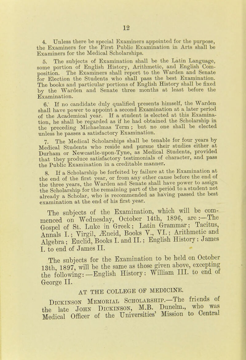 4. Unless there be special Examiners appointed for the purpose, the Examiners for the First Public Examination in Arts shall be Examiners for the Medical Scholarships. 5. The subjects of Examination shall be the Latin Language, some portion of English History, Arithmetic, and English Com- position. The Examiners shall report to the Warden and Senate for Election the Students who shall pass the best Examination. The books and particular portions of English History shall be fixed by the Warden and Senate three months at least before the Examination. 6. ' If no candidate di\ly qualified presents himself, the Warden shall have power to appoint a second Examination at a later period of the Academical year. If a student is elected at this Examina- tion, he shall be regarded as if he had obtained the Scholarship in the preceding Michaelmas Term ; but no one shall be elected unless he passes a satisfactory Examination. 7. The Medical Scholarships shall be tenable for four years by Medical Students who reside and pursue their studies either at Durham or Newcastle-upon-Tyne, as Medical Students, provided that they produce satisfactory testimonials of character, and pass the Public Examination in a creditable manner. 8. If a Scholarship be forfeited by failure at the Examination at the'end of the first year, or from any other cause before the end of the three years, the Warden and Senate shall have power to assign the Scholarship for the remaining part of the period to a student not already a Scholar, who is recommended as having passed the best examination at the end of his first year. The subjects of the Examination, which will be com- menced on Wednesday, October 14th, 1896, are:—The Gospel of St. Luke in Greek; Latin Grammar; Tacitus, Annals L; Yirgil, JSneid, Books Y., YI.; Aiithmetic and Algebra; Euclid, Books 1. and II.; Enghsh History: James 1. to end of James II. The subjects for the Examination to be held on October 13th 1897, will be the same as those given above, exceptmg the following:—English History: Wihiam III. to end of George II. AT THE COLLEGE OF MEDICINE. Dickinson Memorial Scholarship.—The friends of the late John Dickinson, M.B. Dunehn., who was Medical Oificer of the Universities' Mission to Central