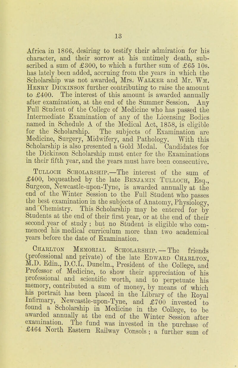 Africa in 1866, desiring to testify their admiration for his character, and their sorrow at his untimely death, sub- scribed a sum of £300, to which a further sum of £65 10s. has lately been added, accruing from the years in which the Scholarship was not awarded, Mrs. Walker and Mr. Wm. Henry Dickinson further contributing to raise the amount to £400. The interest of this amount is awarded annually after examination, at the end of the Summer Session. Any Full Student of the College of Medicine who has passed the Intermediate Examination of any of the Licensing Bodies named in Schedule A of the Medical Act, 1858, is eligible for the Scholarship. The subjects of Examination are Medicine, Surgery, Midwifery, and Pathology. With this Scholarship is also presented a Gold Medal. Candidates for the Dickinson Scholarship must enter for the Examinations in their fifth year, and the years must have been consecutive. TuLLOCH Scholarship.—The interest of the sum of £400, bequeathed by the late Benjamin Tulloch, Esq., Surgeon, Newcastle-upon-Tyne, is awarded annually at the end of the Winter Session to the Full Student who passes the best examination in the subjects of Anatomy, Physiology, and Chemistry. This Scholarship may be entered for by Students at the end of their first year, or at the end of their second year of study ; but no Student is ehgible who com- menced his medical curriculum more than two academical years before the date of Examination, Charlton Memorial Scholarship. — The friends (professional and private) of the late Edward Charlton, M.D. Edm., D.C.L. Dunelm., President of the College, and Professor of Medicine, to show their appreciation of his professional and scientific worth, and to perpetuate his memory, contributed a sum of money, by means of which his portrait has been placed in the Library of the Royal Infirmary, Newcastle-upon-Tyne, and £700 invested to found a Scholarship in Medicine in the College, to be awarded annuaUy at the end of the Winter Session after examination. The fund was invested in the purchase of £464 North Eastern Railway Consols; a further sum of