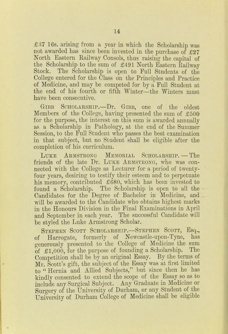 £87 16s. arising from a year in which the Scholarship was not awarded has since been invested in the purchase of £27 North Eastern Eailway Consols, thus raising the capital of the Scholarship to the sum of £491 North Eastern Railway Stock. The Scholarship is open to Full Students of the College entered for the Class on the Principles and Practice of Medicine, and may be competed for by a Full Student at the end of his fourth or fifth Winter—the Winters must have been consecutive. GriBB Scholarship.—Dr. Gibb, one of the oldest Members of the College, having presented the sum of £500 for the purpose, the interest on this sum is awarded annually as a Scholarship in Pathology, at the end of the Summer Session, to the Full Student who passes the best examination in that subject, but no Student shall be eligible after the completion of his curriculum. Luke ARMSTRONa Memorial Scholarship. — The friends of the late Dr. Luke Armstrong, who was con- nected with the College as Lecturer for a period of twenty- four years, desiring to testify their esteem and to perpetuate his memory, contributed £680, which has been invested to found a Scholarship. The Scholarship is open to all the Candidates for the Degree of Bachelor in Medicine, and will be awarded to the Candidate who obtains highest marks in the Honours Division in the Final Examinations in April and September in each year. The successful Candidate will be styled the Luke Armstrong Scholar. Stephen Scott Scholarship.—Stephen Scott, Esq., of Harrogate, formerly of Newcastle-upon-Tyne, has generously presented to the College of Medicine the sum of £1,000, for the purpose of founding a Scholarship. The Competition shall be by an original Essay. By the terms of Mr. Scott's gift, the subject of the Essay was at first limited to  Hernia and Allied Subjects, but since then he has kindly consented to extend the scope of the Essay so_ as to include any Surgical Subject. Any Graduate in Medicine or Surgery of the University of Durham, or any Student of the University of Durham College of Medicine shall be eligible