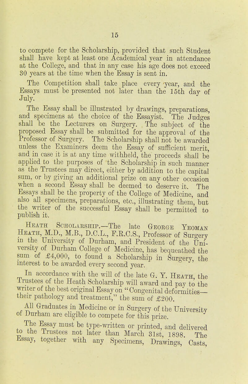 to compete for the Scholarship, provided that such Student shall have kept at least one Academical year in attendance at the College, and that in any case his age does not exceed 30 years at the time when the Essay is sent in. The Competition shall take place every 'year, and the Essays must be presented not later than the 15th day of July. The Essay shall be illustrated by drawings, preparations, and specimens at the choice of the Essayist. The Judges shall be the Lecturers on Surgery. The subject of the proposed Essay shall be submitted for the approval of the Professor of Surgery. The Scholarship shall not be awarded unless the Examiners deem the Essay of sufficient merit, and in case it is at any time withheld, the proceeds shall be applied to the purposes of the Scholarship in such manner as the Trustees may direct, either by addition to the capital sum, or by giving an additional prize on any other occasion when a second Essay shall be deemed to deserve it. The Essays shall be the property of the College of Medicine, and also all specimens, preparations, etc., illustrating them, but the writer of the successful Essay shall be permitted to publish it. Heath Scholaeship.—The late Geoege Yeoman Heath, M.D., M.B., D.C.L., F.R.C.S., Professor of Surgery m the Umversity of Durham, and President of the Uni- versity of Durham College of Medicine, has bequeathed the sum of £4,000, to found a Scholarship in Surgery the mterest to be awarded every second year. ' In accordance with the will of the late Q. Y. Heath the Trustees of the Heath Scholarship will award and pay to the writer of the best original Essay on Congenital deformities— their pathology and treatment, the sum of £200. All Graduates in Medicine or in Surgery of the Universitv ot Durham are eligible to compete for this prize. The Essay must be type-wiitten or printed, and delivered to the Trustees not later than March 31st, 1898 The iissay, together with any Specimens, Drawings,' Casts