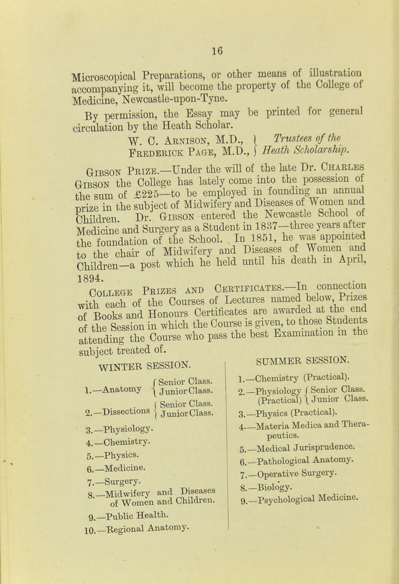 Microscopical Preparations, or other means of illustration accompanying it, will become the property of the College of Medicine, Newcastle-upon-Tyne. By permission, the Essay may be printed for general circulation by the Heath Scholar. W. C. Arnison, M.D., ) Trustees of the Frederick Page, M.D., j Heath Scholarship. Gibson Prize.—Under the will of the late Dr. Charles Gibson the College has lately come into the possession of the sum of £225—to be employed in founding an annual prize in the subject of Midwifery and Diseases of Women and Children Dr. Gibson entered the Newcastle School of Medicine and Surgery as a Student in 1837-three years after he foundation of the School. In 1851, he w^ appomted to the chair of Midwifery and Diseases of Women and Children-Tpost which he held until his death m April, 1894. College Prizes and Certificates.-Iu connection with each of the Courses of Lectures named ^elow Prizes Tf BookB and Honours Certificates are awarded at the end of the Session in which the Course is given, to those Students lending ihe Course who pass the best Exammation m the subiect treated of. WINTER SESSION. l SUMMER SESSION. f Senior Class. \ Junior Class. Senior Class. Junior Class. 1. —Anatomy 2. —Dissections 3. —Physiology. 4. —Chemistry. 5. —Physics. 6. —Medicine. 7. —Surgery. 8. —Midwifery and -Diseases of Women and Children. 9. —Public Health. 10.—Regional Anatomy. 1. —Chemistry (Practical). 2. —Physiology/Senior Class. (Practical) \ Junior Class. 3. —Physics (Practical). 4 Materia Medica and Thera- peutics. 5. —Medical Jurisprudence. 6. —Pathological Anatomy. 7. —Operative Surgery. 8. —Biology. 9. —Psychological Medicine.