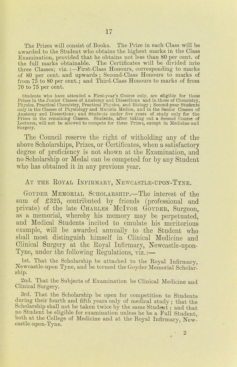 The Prizes will consist of Books. The Prize in each Class will be awarded to the Student who obtains the highest marks in the Class Examination, provided that he obtains not less than 80 per cent, of the inll marks obtainable. The Certificates will be divided into three Classes; viz. :—First-Class Honours, corresponding to marks of 80 per cent, and upwards ; Second-Class Honours to marks of from 75 to 80 per cent.; and Third-Class Honours to marks of from 70 to 75 per cent. students who have attended a First-year's Course only, are eligible for these Prizes in the Junior Classes of Anatomy and Dissections and in those of Chemistry, Physics, Practical Chemistry, Practical Physics, and Biology ; Second-year Students only in the Classes of Physiology and Materia Medica, and in the Senior Classes of Anatomy and Dissections; and Students under five years of study only for the Prizes in the remaining Classes. Students, after taking out a Second Course of Lectures, will not be allowed to compete for these Prizes, except in Medicine and Surgery. The Council reserve the right of witholding any of the above Scholarships, Prizes, or Certificates, when a satisfactory- degree of proficiency is not shown at the Examination, and no Scholarship or Medal can be competed for by any Student who has obtained it in any previous year. At the Eoyal Infiemary, Newcastle-upon-Tzne. GoTDER Memorial Scholarship.—The interest of the sum of £325, contributed by friends (professional and private) of the late Charles McIvor Goyder, Surgeon, as a memorial, whereby his memory may be perpetuated, and Medical Students incited to emulate his meritorious example, will be awarded annually to the Student who shall most distinguish himself in Clinical Medicine and Clinical Surgery at the Eoyal Infirmary, Newcastle-upon- Tyne, under the following Eegulations, viz.:— 1st. That the Scholarship be attached to the Royal Infirmary, Newcastle-upon Tyne, and be termed the Goyder Memorial Scholar- ship. 2nd. That the Subjects of Examination be Clinical Medicine and Clinical Surgery. 3rd. That the Scholarship be open for competition to Students during their fourth and fifth years only of medical study ; that the Scholarship shall not be taken twice by the same Student; and that no Student be eligible for examination unless he be a Full Student, both at the College of Medicine and at the Royal Infirmary, New- castle-upon-Tyne. 2