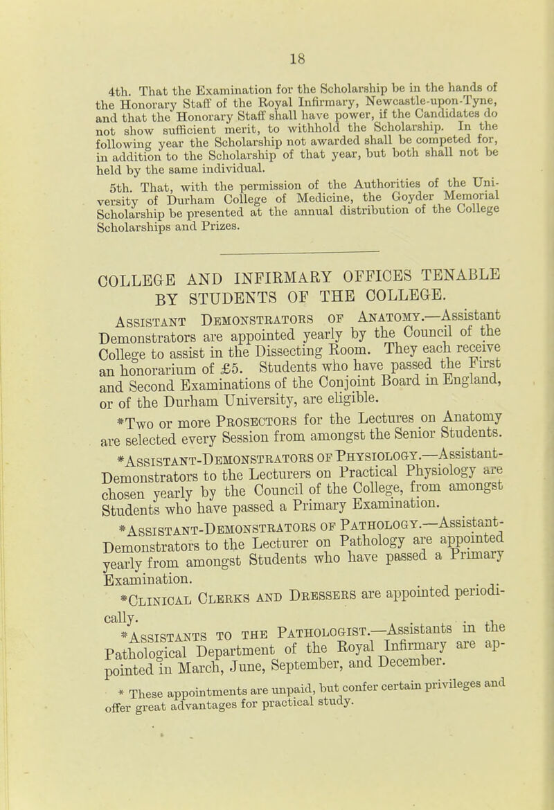 4th. That the Examination for the Scholarship be in the hands of the Honorary Staff of the Royal Infirmary, Newcastle-upon-Tyne, and that the Honorary Staff shall have power, if the Candidates do not show sufficient merit, to withhold the Scholarship. In the following year the Scholarship not awarded shall be competed for, in addition to the Scholarship of that year, but both shall not be held by the same individual. 5th That, with the permission of the Authorities of the Uni- versity of Durham College of Medicine, the Goyder Memorial Scholarship be presented at the annual distribution of the College Scholarships and Prizes. COLLEGE AND INFIRMARY OFFICES TENABLE BY STUDENTS OF THE COLLEGE. Assistant Demonstrators of Anatomy—Assistant Demonstrators are appointed yearly by the Council of the College to assist in the Dissecting Room. They each receive an honorarium of £5. Students who have passed the First and Second Examinations of the Conjoint Board m England, or of the Durham University, are ehgible. *Two or more Prosectors for the Lectures on Anatomy are selected every Session from amongst the Semor Students. *Assistant-Demonstrators of Physiology.—Assistant- Demonstrators to the Lecturers on Practical Physiology are chosen yearly by the Council of the College, from amongst Students who have passed a Primary Examination. *Assistant-Demonstrators of Pathology.—Assistant- Demonstrators to the Lecturer on Pathology are appointed yearly from amongst Students who have passed a Primary Examination. . *Clinioal Clerks and Dressers are appointed periodi- cally. , . ^ • 4.1 * Assistants to the Pathologist.—Assistants m the Pathologfcal Department of the Royal Infiruiary are ap- pointed in March, June, September, and December. * These appointments are unpaid but confer certain privileges and offer great advantages for practical study.